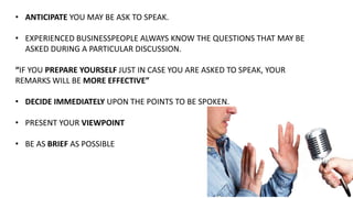 • ANTICIPATE YOU MAY BE ASK TO SPEAK.
• EXPERIENCED BUSINESSPEOPLE ALWAYS KNOW THE QUESTIONS THAT MAY BE
ASKED DURING A PARTICULAR DISCUSSION.
“IF YOU PREPARE YOURSELF JUST IN CASE YOU ARE ASKED TO SPEAK, YOUR
REMARKS WILL BE MORE EFFECTIVE”
• DECIDE IMMEDIATELY UPON THE POINTS TO BE SPOKEN.
• PRESENT YOUR VIEWPOINT
• BE AS BRIEF AS POSSIBLE
 
