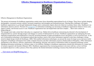 Effective Management in Healthcare Organizations Essay...
Effective Management in Healthcare Organizations
The present environments for healthcare organizations contain many forces demanding unprecedented levels of change. These forces include changing
demographics, increased customer outlook, increased competition, and strengthen governmental pressure. Meeting these challenges will require
healthcare organizations to go through fundamental changes and to continuously inquire about new behavior to produce future value. Healthcare is an
information–intensive process. Pressures for management in information technology are increasing as healthcare organizations feature to lower costs,
improve quality, and increase access to care. Healthcare organizations have developed better and more complex. ... Show more content on
Helpwriting.net ...
The manager must make certain that it take place in a organized way. Market–driven healthcare restructuring has directed to the development of
integrated delivery systems through mergers and changes in systems of imbursement for services. Healthcare organizations are undergoing the most
important reorganizations and modification to meet the increasing demands of improved healthcare access and quality as well as lowered costs. As the
use of information technology to development medical data increases, much of the critical information required to meet these challenges is being
stored in digital design (Austin & Hornberger, 2000). Web–enabled information technologies can present the means for larger access and more useful
integration of healthcare information from unlike computer functions and other information resources (Starkweather & Shropshire, 1994). Information
management is the effective, efficient, organization–wide planning, directing, and control of information within an integrated technology system.
Managing information technology in a business today is very different. Managers in healthcare organizations should treat information as a major type
of resource required to do business (Munsch, 2001). Healthcare organizations face increasing pressures to do more with less, so how well they
accomplish objectives is often a process of how they optimize the limited information technology resources they hold and not the pressure to
... Get more on HelpWriting.net ...
 