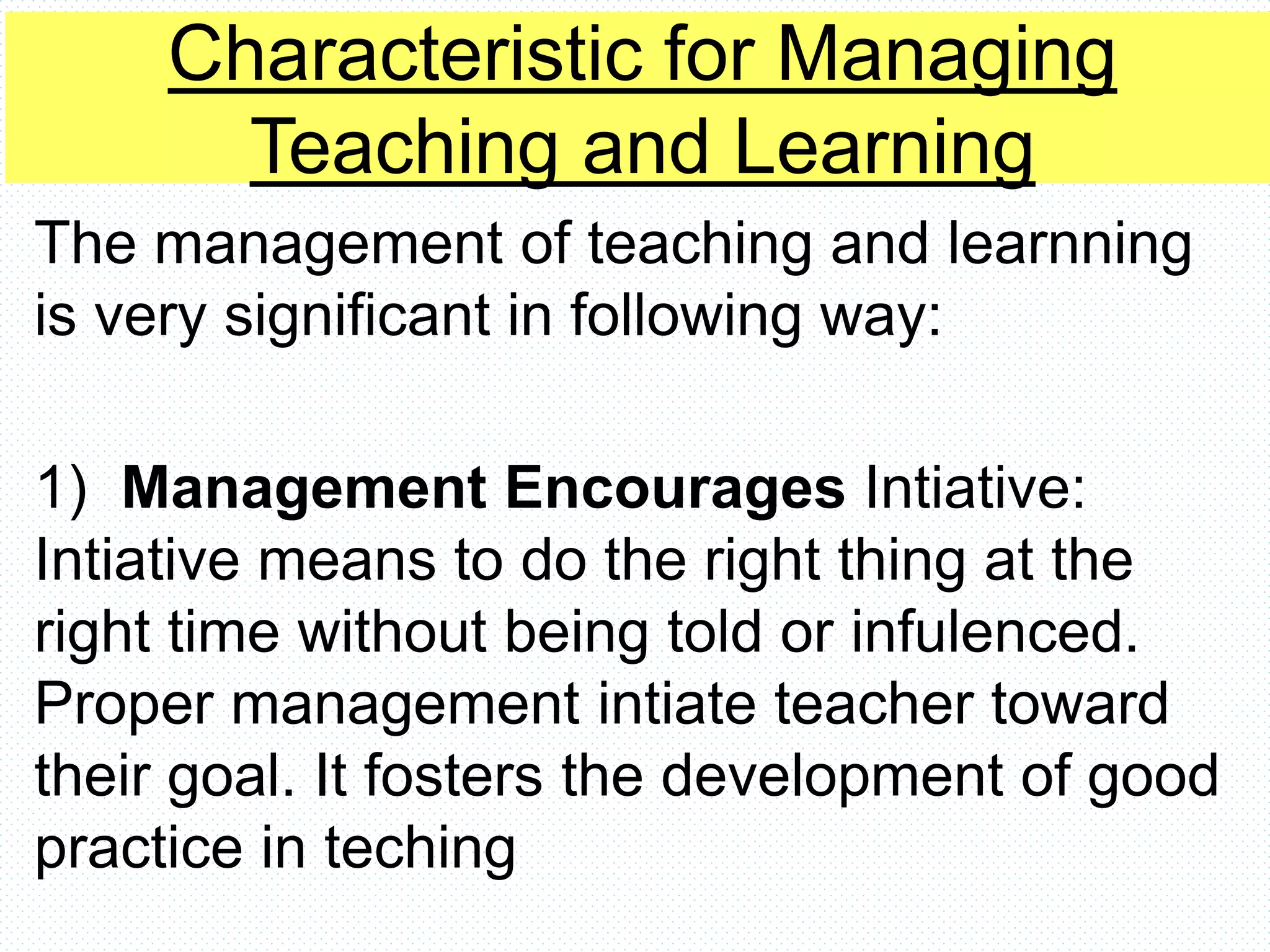 Characteristic for Managing
Teaching and Learning
The management of teaching and learnning
is very significant in following way:
1) Management Encourages Intiative:
Intiative means to do the right thing at the
right time without being told or infulenced.
Proper management intiate teacher toward
their goal. It fosters the development of good
practice in teching
 