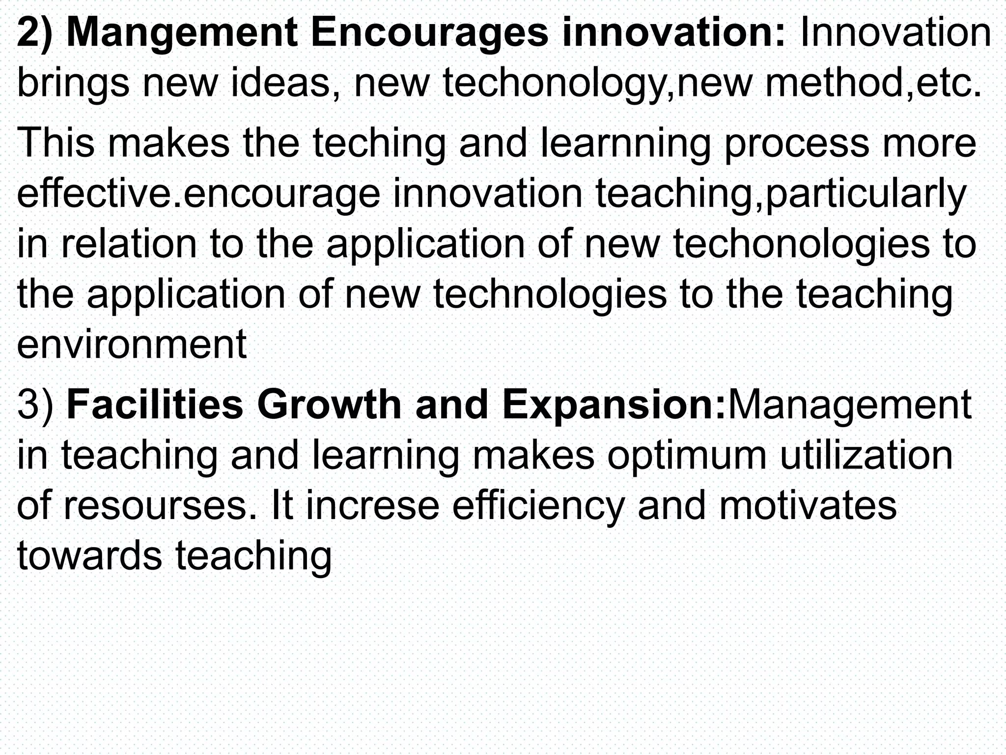 2) Mangement Encourages innovation: Innovation
brings new ideas, new techonology,new method,etc.
This makes the teching and learnning process more
effective.encourage innovation teaching,particularly
in relation to the application of new techonologies to
the application of new technologies to the teaching
environment
3) Facilities Growth and Expansion:Management
in teaching and learning makes optimum utilization
of resourses. It increse efficiency and motivates
towards teaching
 