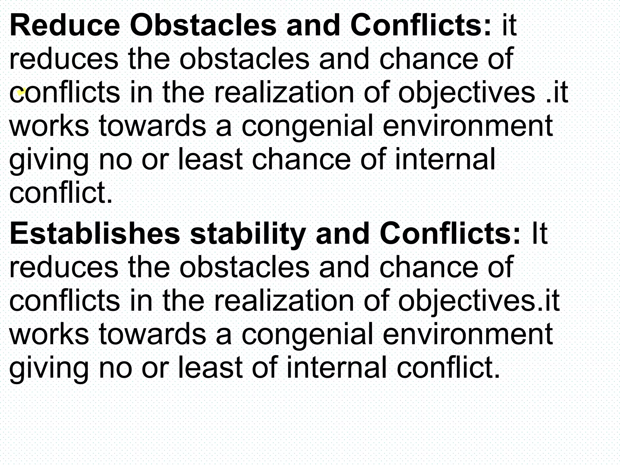 Reduce Obstacles and Conflicts: it
reduces the obstacles and chance of
conflicts in the realization of objectives .it
works towards a congenial environment
giving no or least chance of internal
conflict.
Establishes stability and Conflicts: It
reduces the obstacles and chance of
conflicts in the realization of objectives.it
works towards a congenial environment
giving no or least of internal conflict.
 