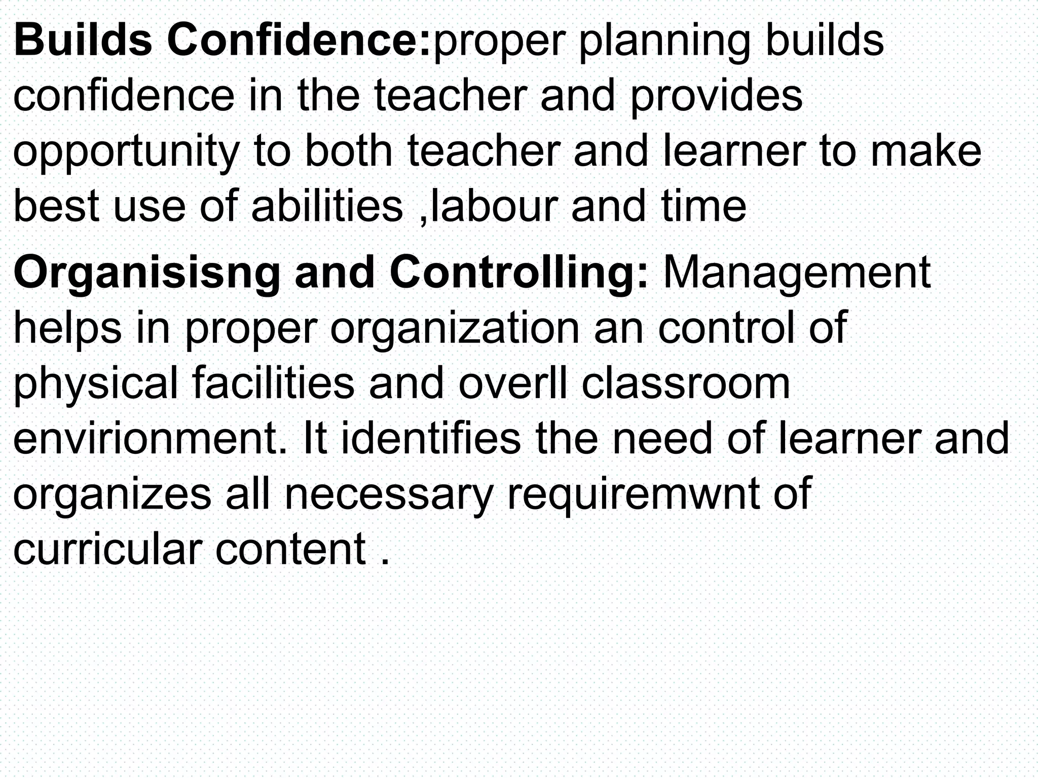 Builds Confidence:proper planning builds
confidence in the teacher and provides
opportunity to both teacher and learner to make
best use of abilities ,labour and time
Organisisng and Controlling: Management
helps in proper organization an control of
physical facilities and overll classroom
envirionment. It identifies the need of learner and
organizes all necessary requiremwnt of
curricular content .
 