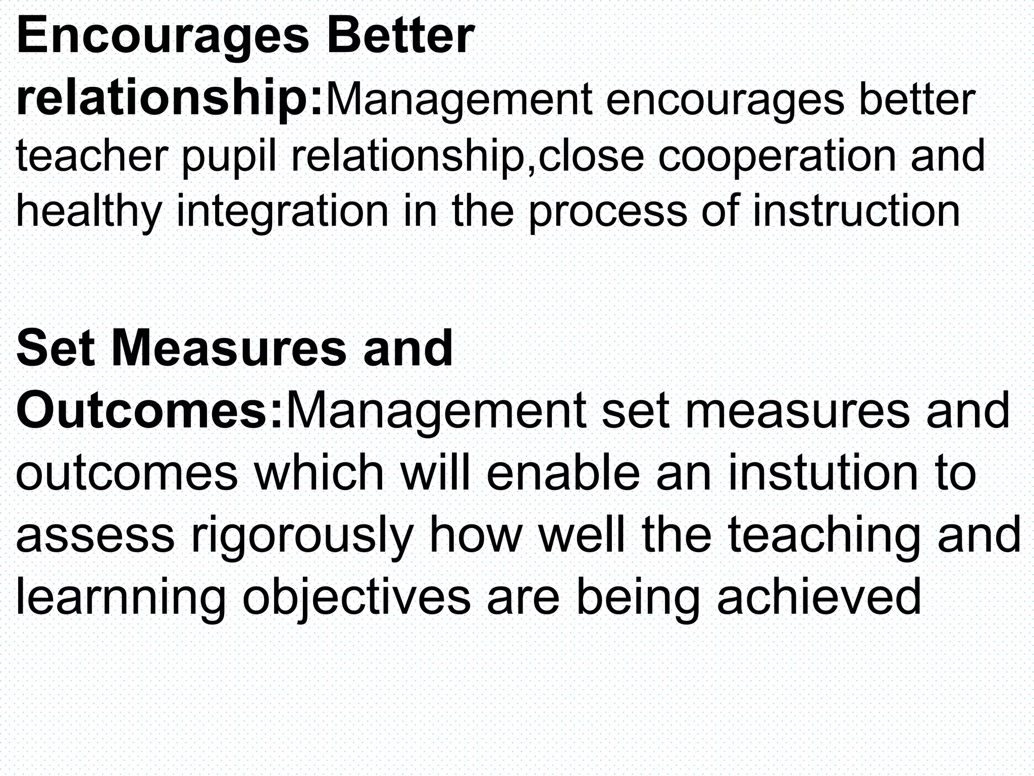 Encourages Better
relationship:Management encourages better
teacher pupil relationship,close cooperation and
healthy integration in the process of instruction
Set Measures and
Outcomes:Management set measures and
outcomes which will enable an instution to
assess rigorously how well the teaching and
learnning objectives are being achieved
 
