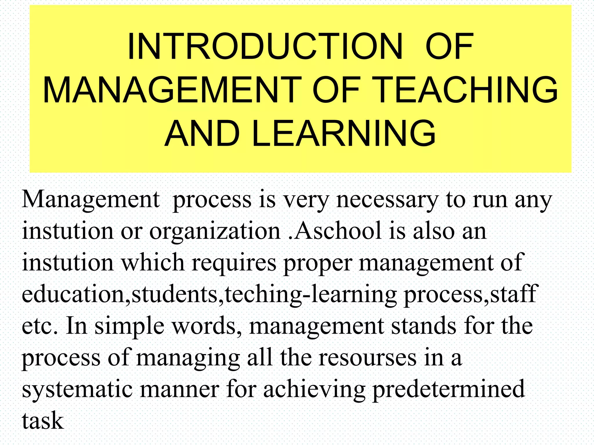 INTRODUCTION OF
MANAGEMENT OF TEACHING
AND LEARNING
Management process is very necessary to run any
instution or organization .Aschool is also an
instution which requires proper management of
education,students,teching-learning process,staff
etc. In simple words, management stands for the
process of managing all the resourses in a
systematic manner for achieving predetermined
task
 