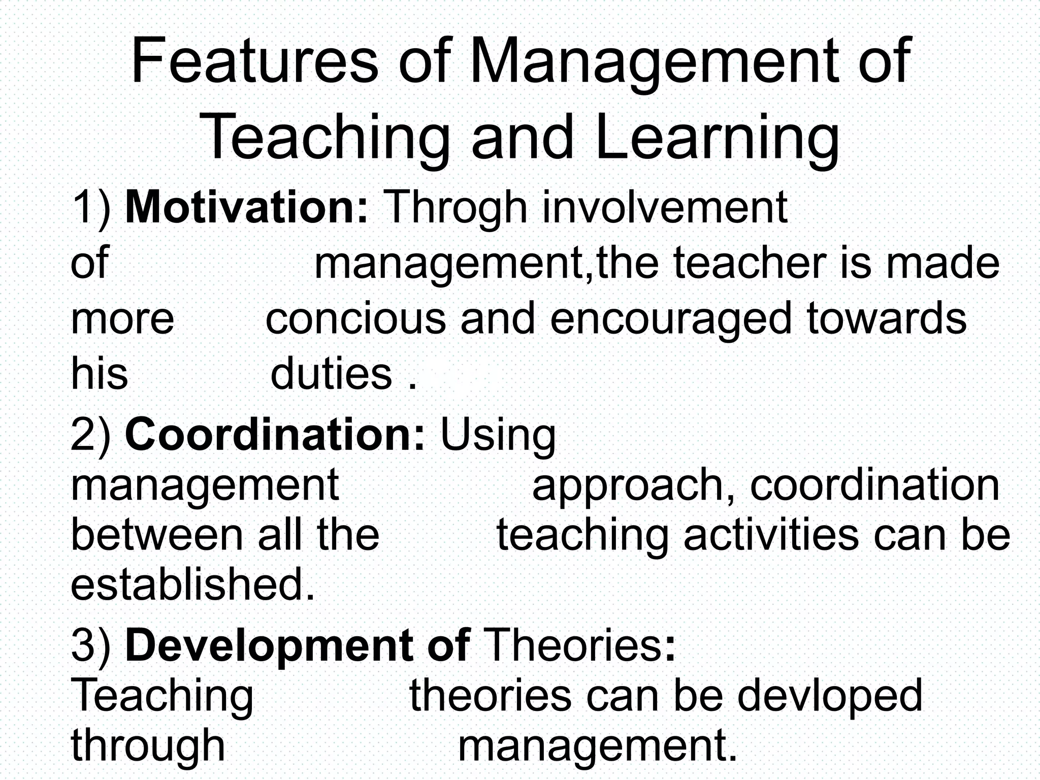 Features of Management of
Teaching and Learning
1) Motivation: Throgh involvement
of management,the teacher is made
more concious and encouraged towards
his duties .#gh
2) Coordination: Using
management approach, coordination
between all the teaching activities can be
established.
3) Development of Theories:
Teaching theories can be devloped
through management.
 