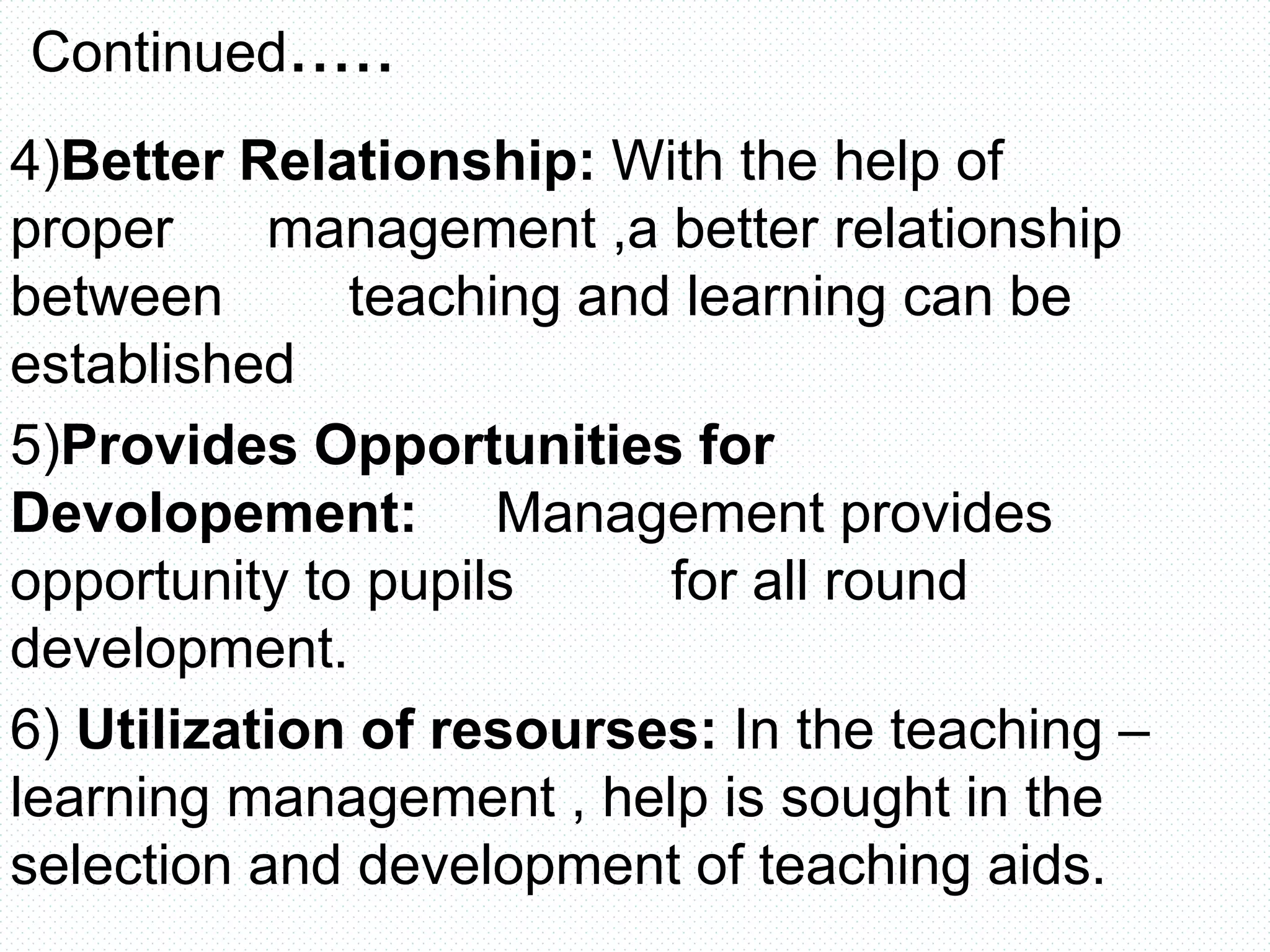 Continued.....
4)Better Relationship: With the help of
proper management ,a better relationship
between teaching and learning can be
established
5)Provides Opportunities for
Devolopement: Management provides
opportunity to pupils for all round
development.
6) Utilization of resourses: In the teaching –
learning management , help is sought in the
selection and development of teaching aids.
 