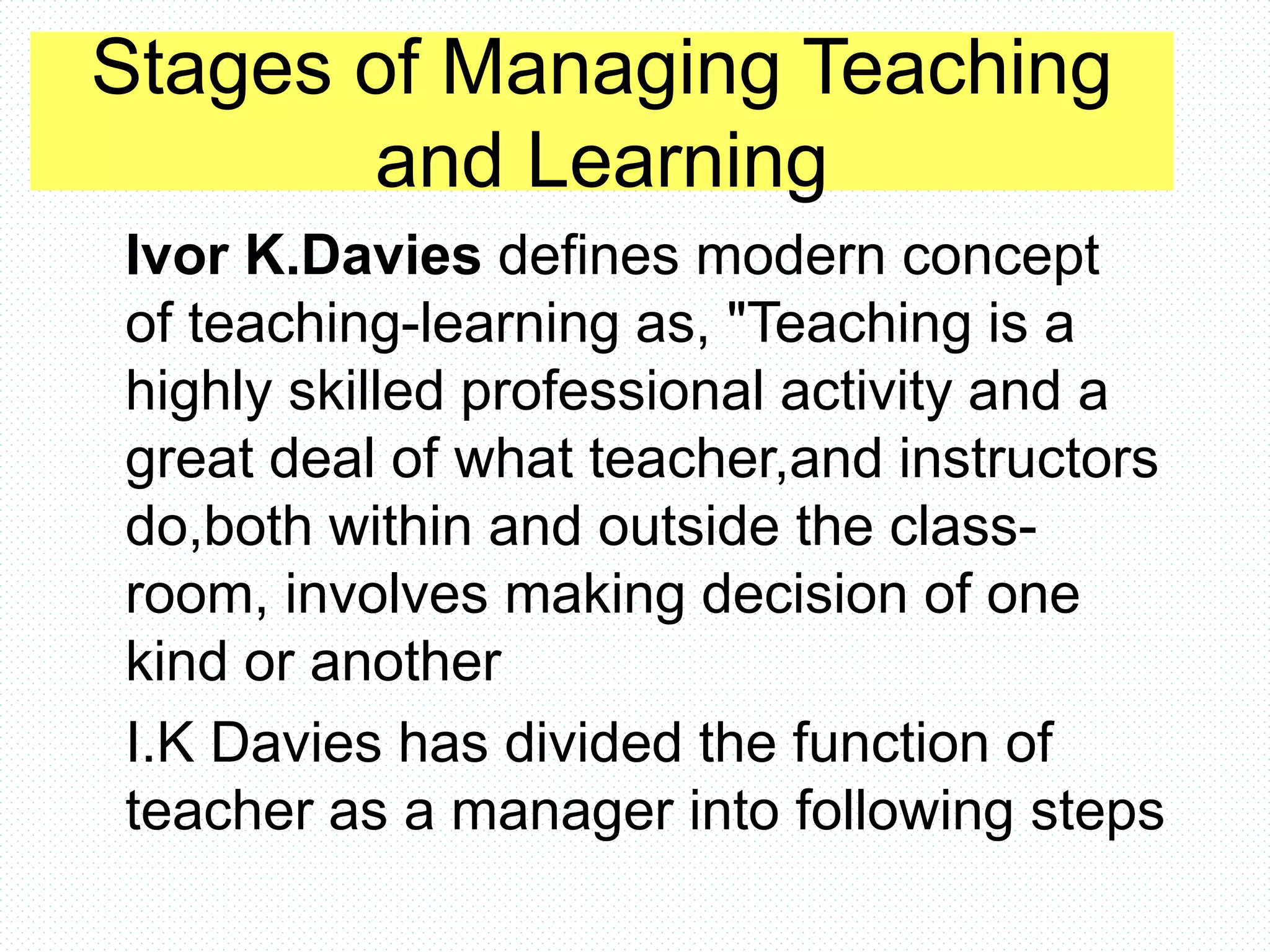 Stages of Managing Teaching
and Learning
Ivor K.Davies defines modern concept
of teaching-learning as, "Teaching is a
highly skilled professional activity and a
great deal of what teacher,and instructors
do,both within and outside the class-
room, involves making decision of one
kind or another
I.K Davies has divided the function of
teacher as a manager into following steps
 