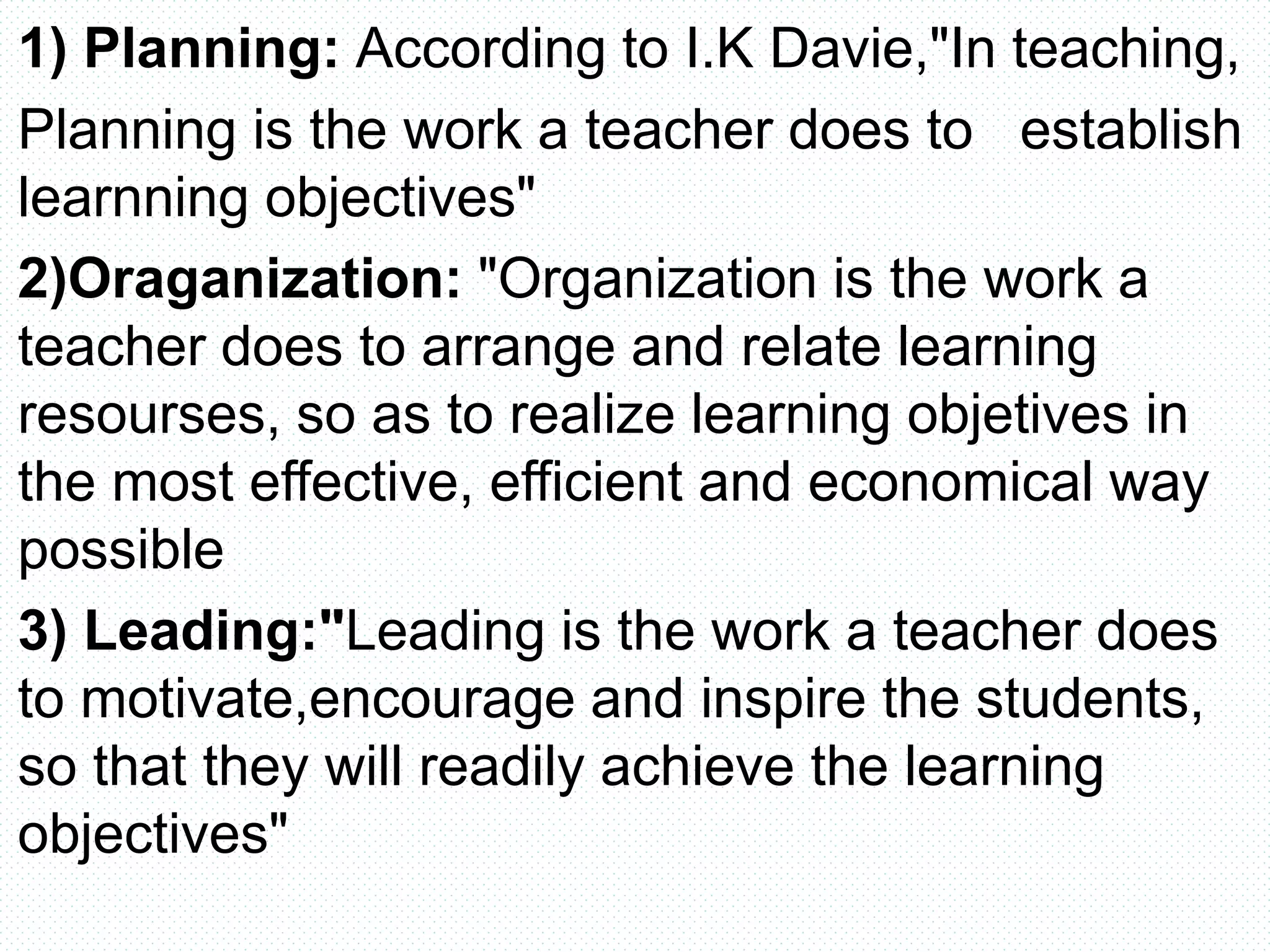 1) Planning: According to I.K Davie,"In teaching,
Planning is the work a teacher does to establish
learnning objectives"
2)Oraganization: "Organization is the work a
teacher does to arrange and relate learning
resourses, so as to realize learning objetives in
the most effective, efficient and economical way
possible
3) Leading:"Leading is the work a teacher does
to motivate,encourage and inspire the students,
so that they will readily achieve the learning
objectives"
 