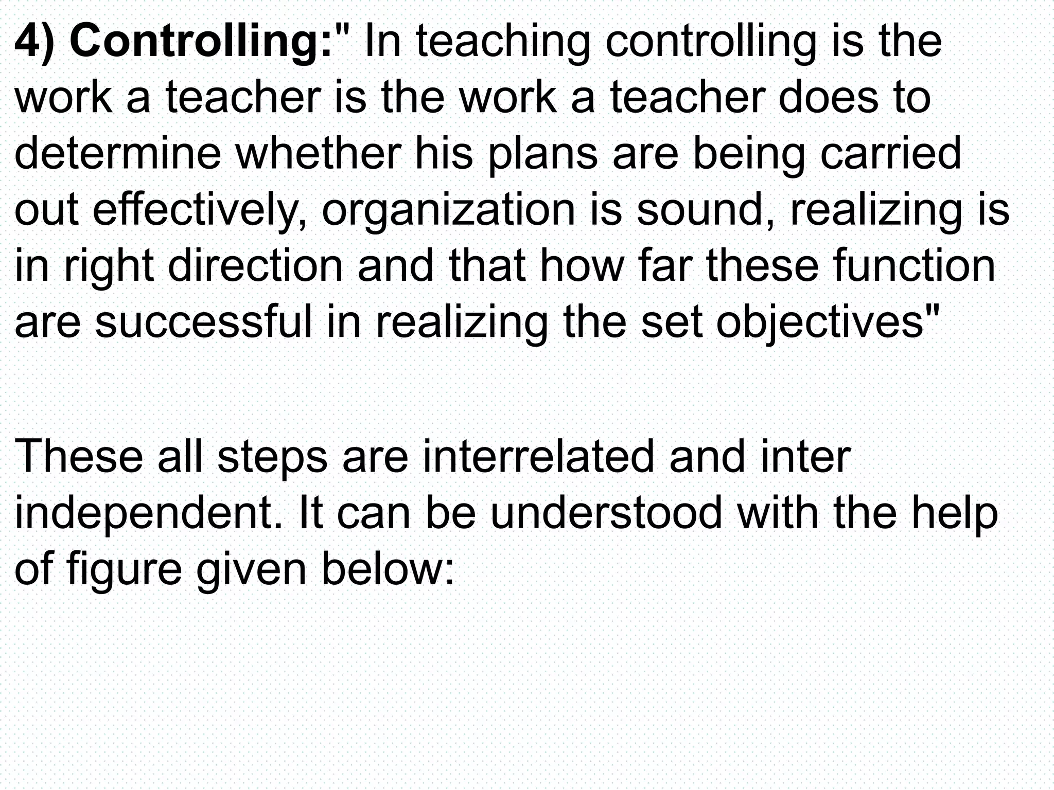4) Controlling:" In teaching controlling is the
work a teacher is the work a teacher does to
determine whether his plans are being carried
out effectively, organization is sound, realizing is
in right direction and that how far these function
are successful in realizing the set objectives"
These all steps are interrelated and inter
independent. It can be understood with the help
of figure given below:
 
