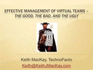 Effective Management of Virtual Teams – The Good, The Bad, and the UGLY Keith MacKay, TechnoFacto Keith@KeithJMacKay.com 