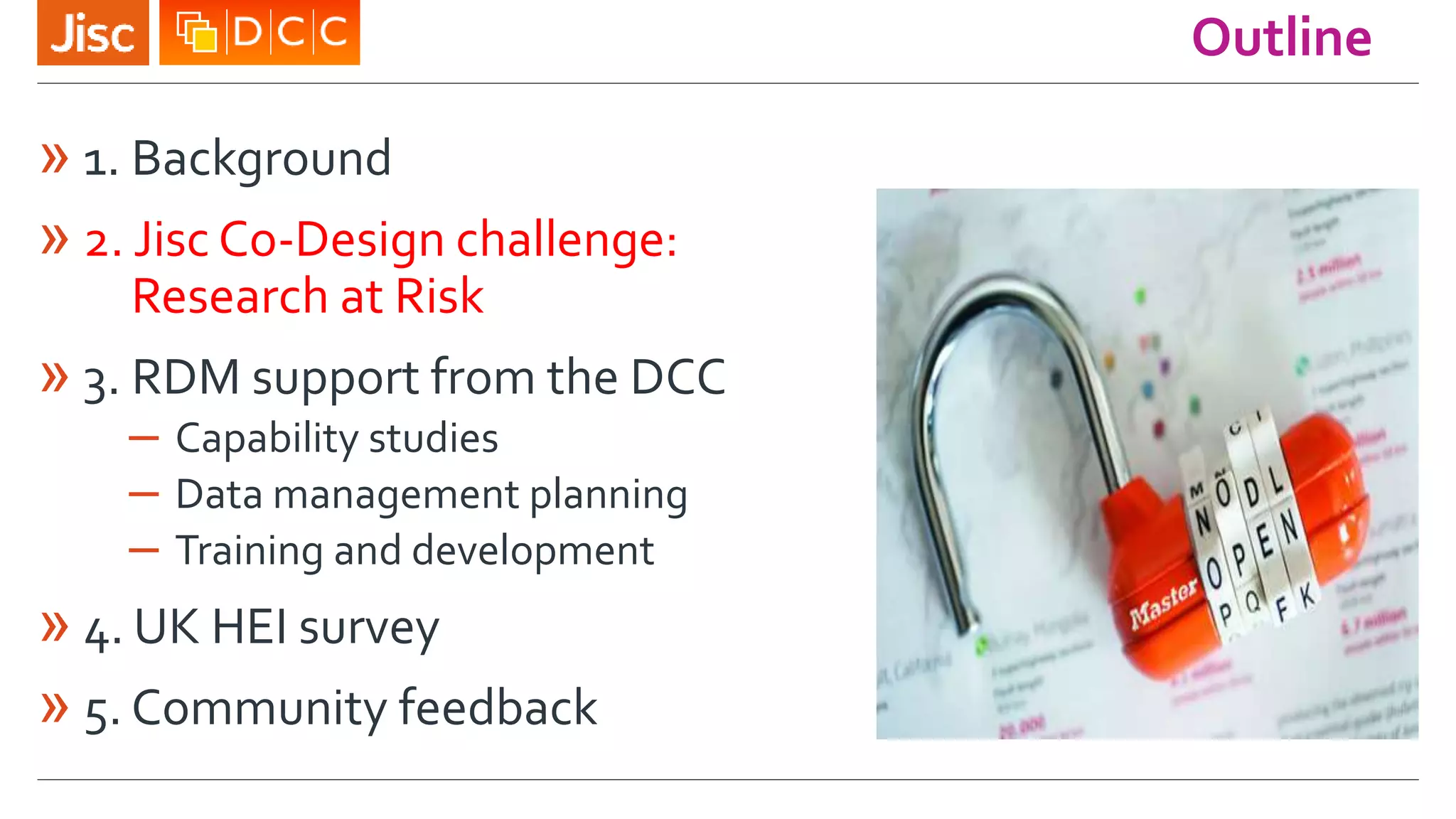 Outline
» 1. Background
» 2. Jisc Co-Design challenge:
Research at Risk
» 3. RDM support from the DCC
– Capability studies
– Data management planning
– Training and development
» 4. UK HEI survey
» 5. Community feedback
 