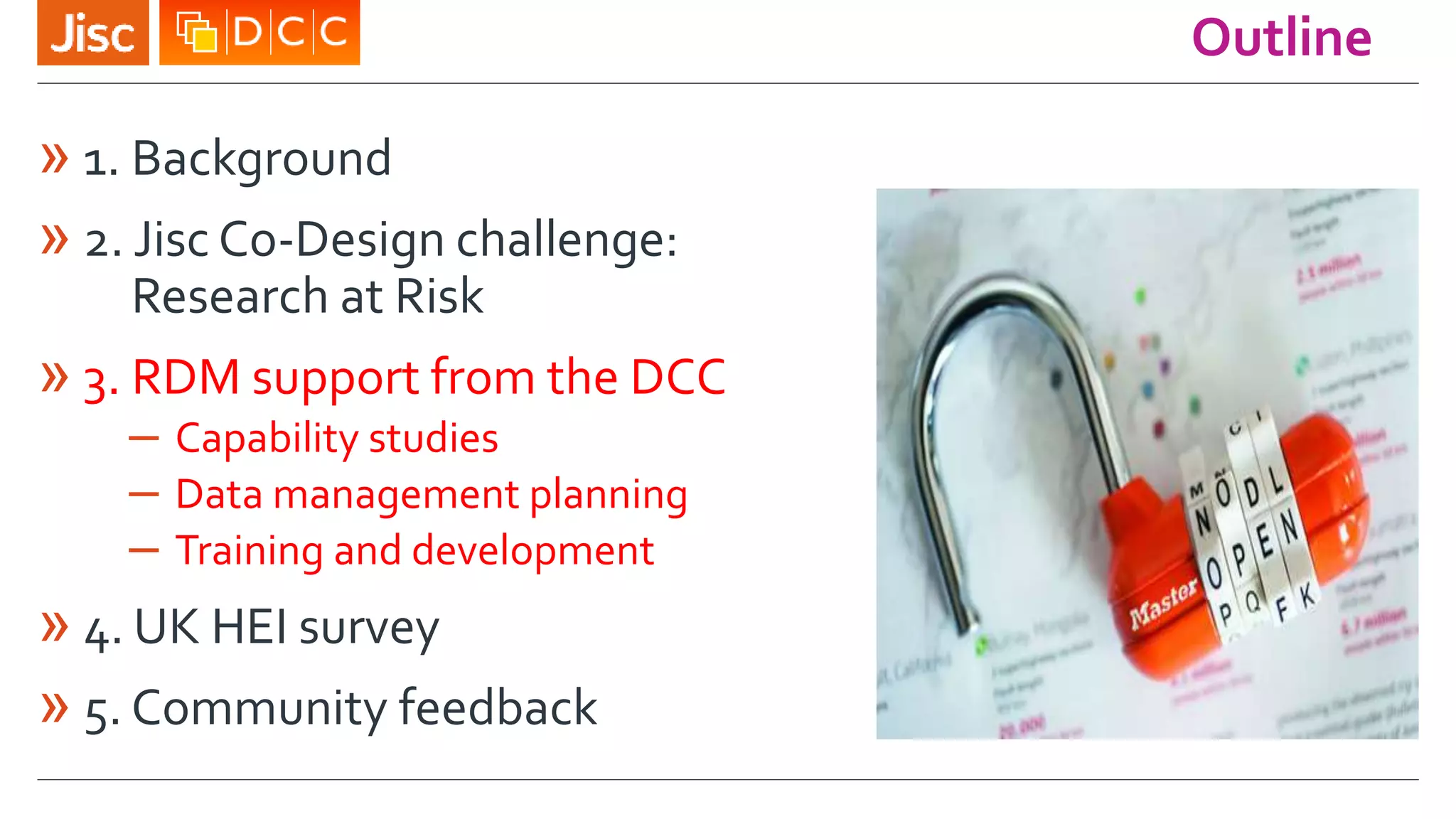 Outline
» 1. Background
» 2. Jisc Co-Design challenge:
Research at Risk
» 3. RDM support from the DCC
– Capability studies
– Data management planning
– Training and development
» 4. UK HEI survey
» 5. Community feedback
 