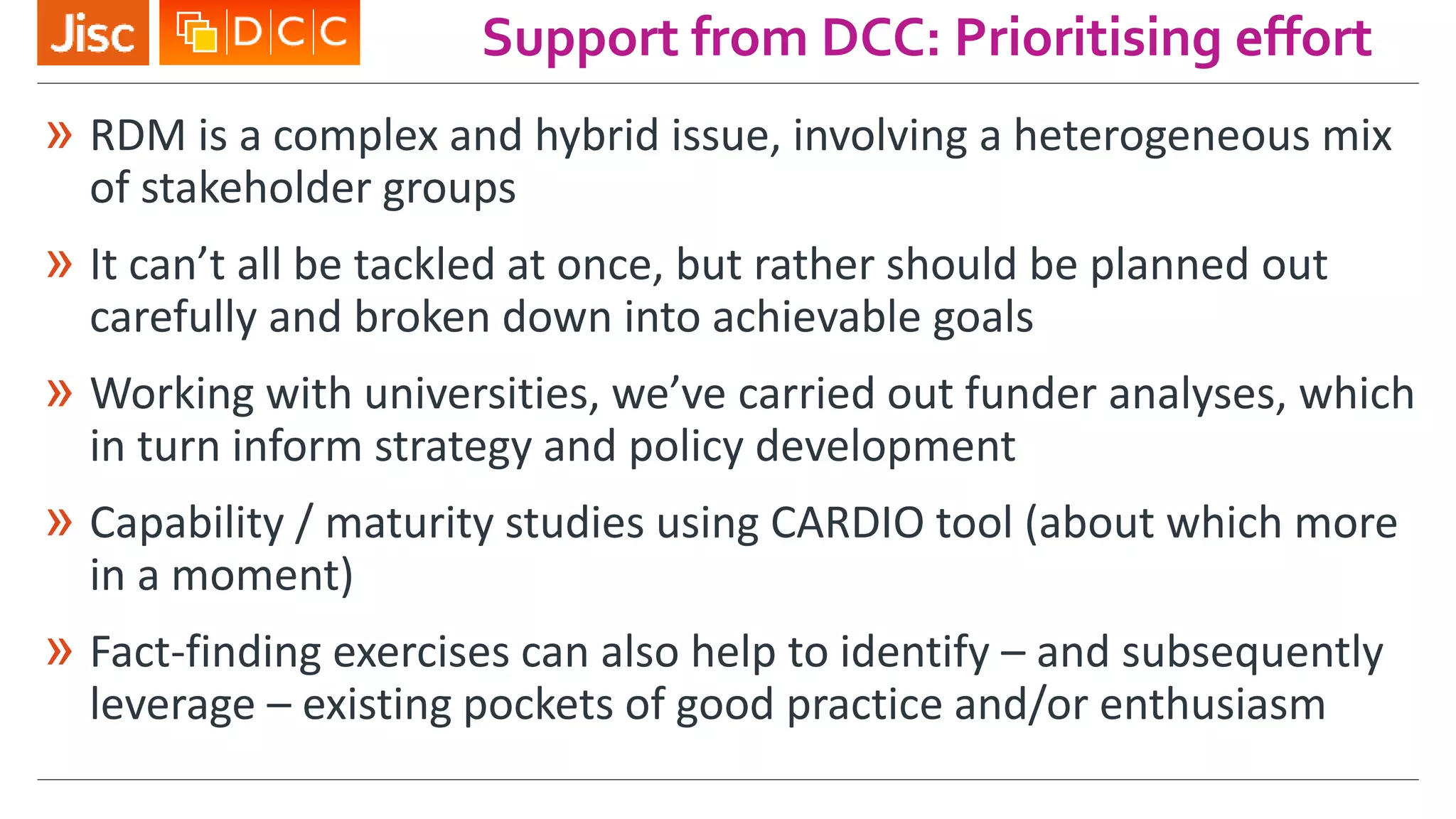 Support from DCC: Prioritising effort
» RDM is a complex and hybrid issue, involving a heterogeneous mix
of stakeholder groups
» It can’t all be tackled at once, but rather should be planned out
carefully and broken down into achievable goals
» Working with universities, we’ve carried out funder analyses, which
in turn inform strategy and policy development
» Capability / maturity studies using CARDIO tool (about which more
in a moment)
» Fact-finding exercises can also help to identify – and subsequently
leverage – existing pockets of good practice and/or enthusiasm
 