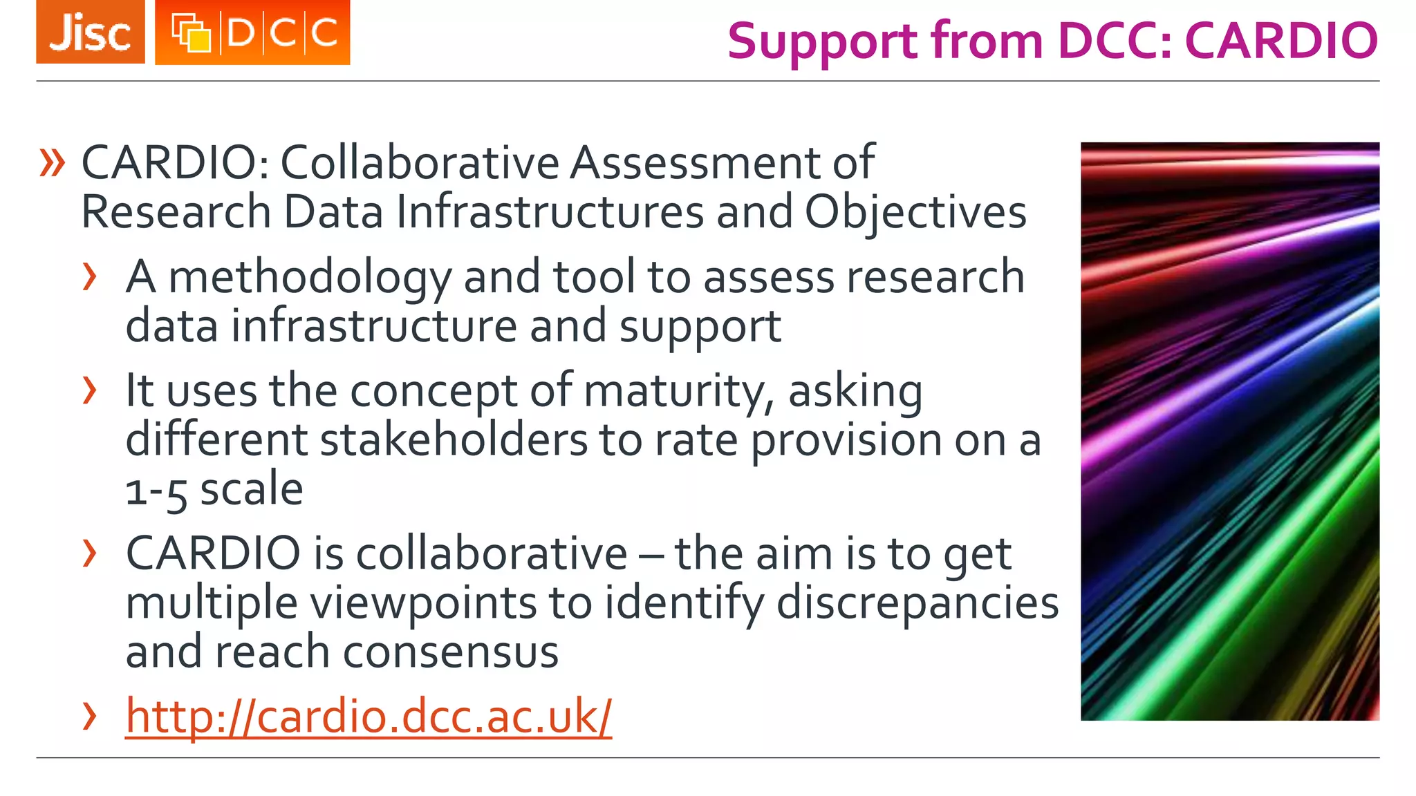Support from DCC: CARDIO
» CARDIO: CollaborativeAssessment of
Research Data Infrastructures and Objectives
› A methodology and tool to assess research
data infrastructure and support
› It uses the concept of maturity, asking
different stakeholders to rate provision on a
1-5 scale
› CARDIO is collaborative – the aim is to get
multiple viewpoints to identify discrepancies
and reach consensus
› http://cardio.dcc.ac.uk/
 