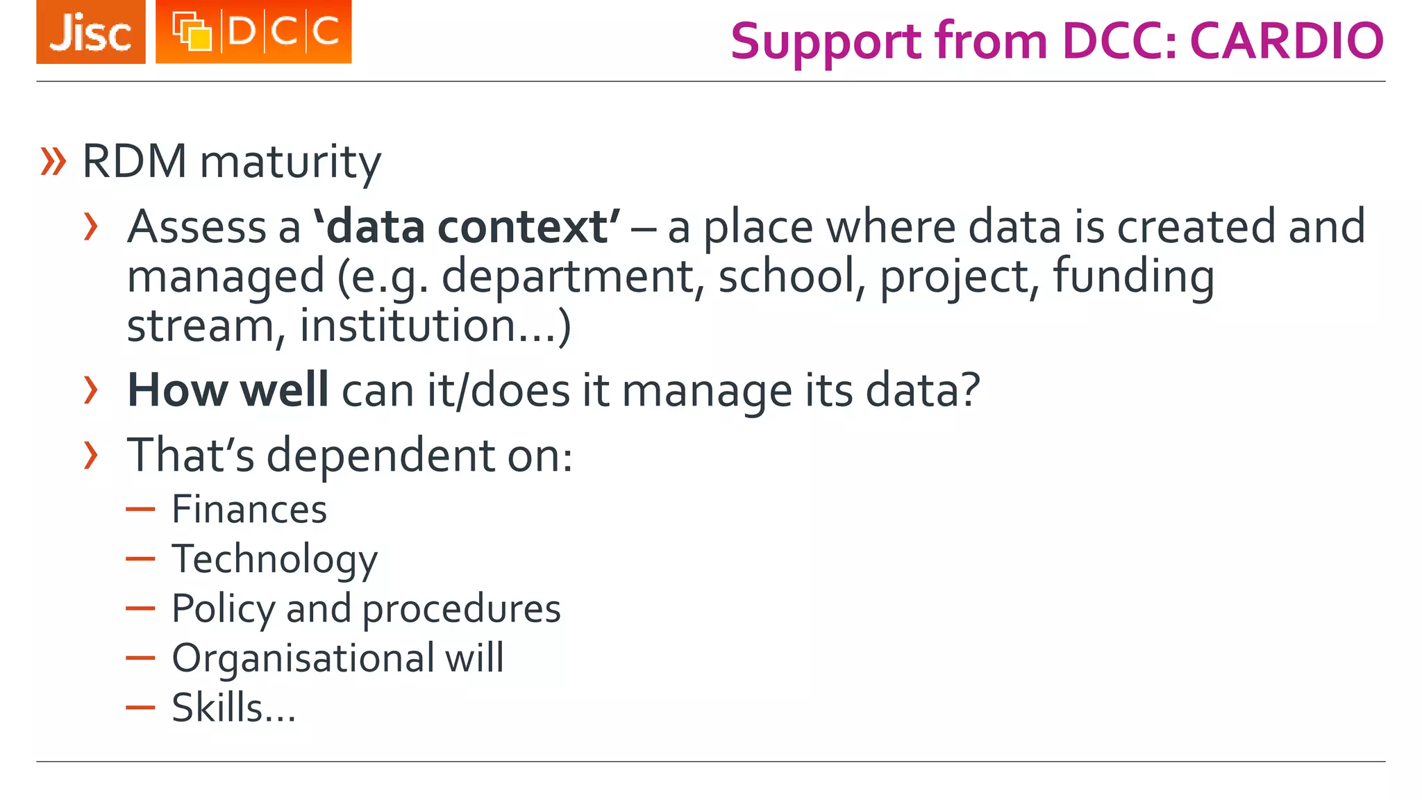 Support from DCC: CARDIO
» RDM maturity
› Assess a ‘data context’ – a place where data is created and
managed (e.g. department, school, project, funding
stream, institution...)
› How well can it/does it manage its data?
› That’s dependent on:
– Finances
– Technology
– Policy and procedures
– Organisational will
– Skills…
 