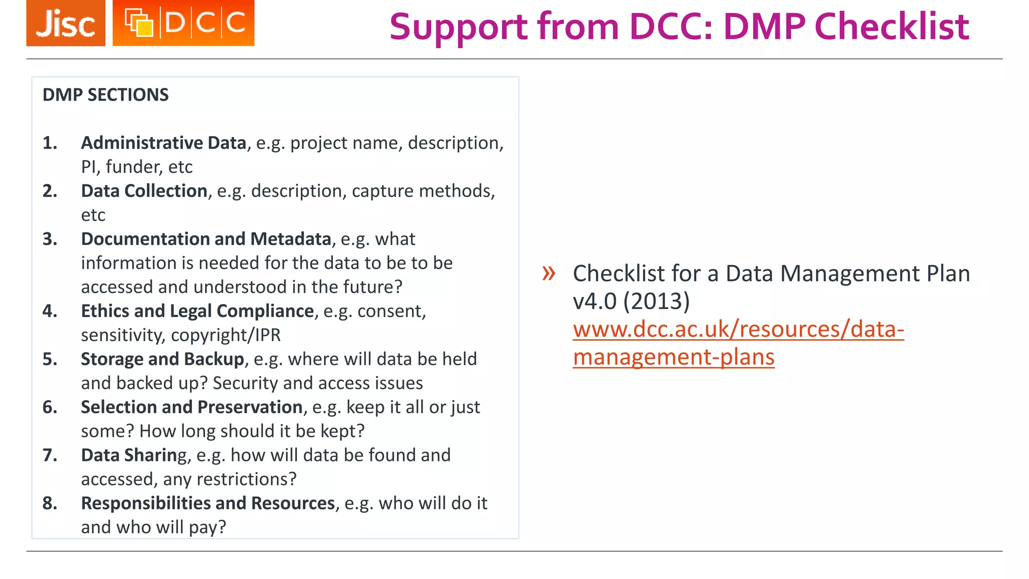 Support from DCC: DMP Checklist
» Checklist for a Data Management Plan
v4.0 (2013)
www.dcc.ac.uk/resources/data-
management-plans
DMP SECTIONS
1. Administrative Data, e.g. project name, description,
PI, funder, etc
2. Data Collection, e.g. description, capture methods,
etc
3. Documentation and Metadata, e.g. what
information is needed for the data to be to be
accessed and understood in the future?
4. Ethics and Legal Compliance, e.g. consent,
sensitivity, copyright/IPR
5. Storage and Backup, e.g. where will data be held
and backed up? Security and access issues
6. Selection and Preservation, e.g. keep it all or just
some? How long should it be kept?
7. Data Sharing, e.g. how will data be found and
accessed, any restrictions?
8. Responsibilities and Resources, e.g. who will do it
and who will pay?
 