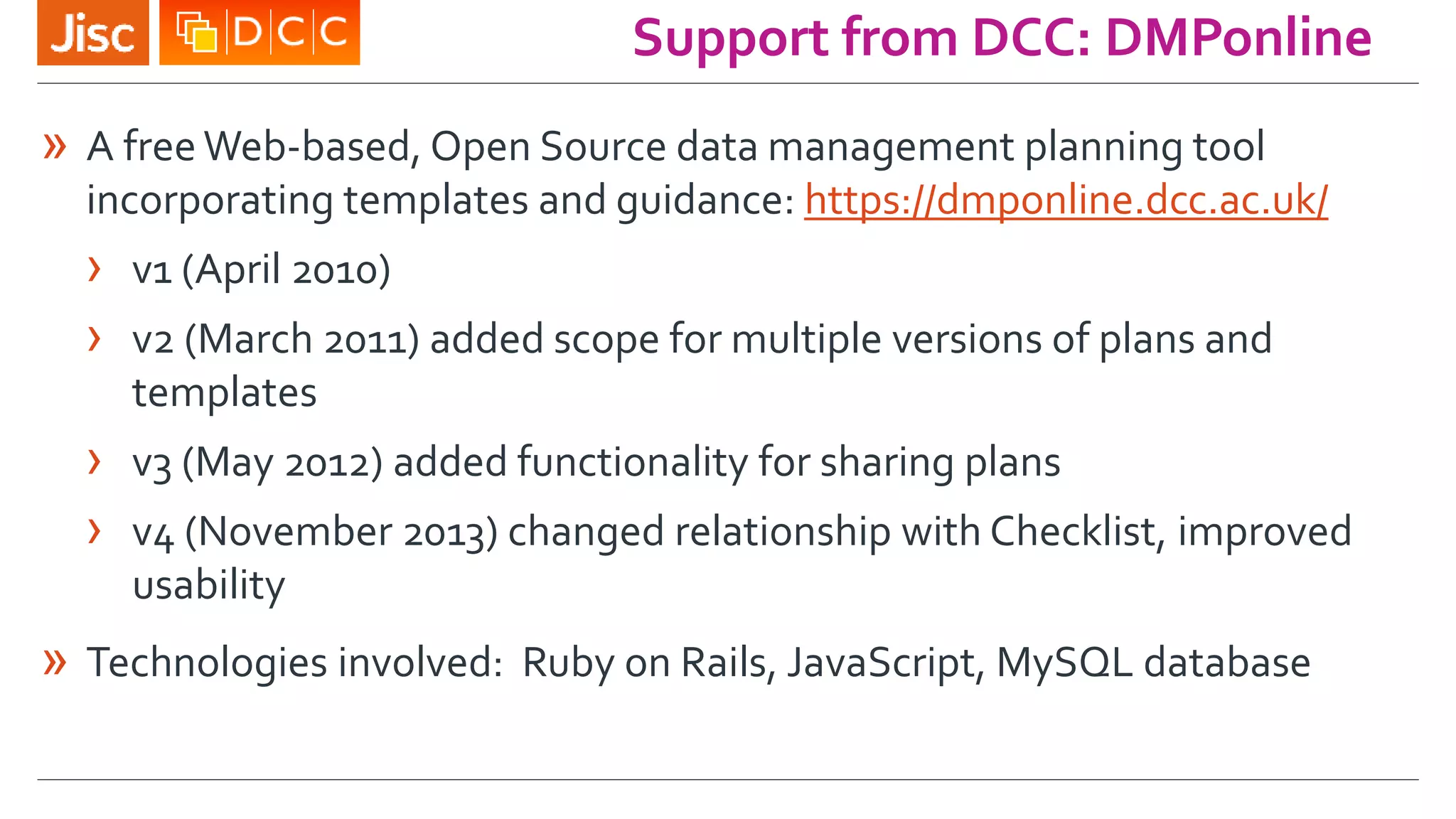 Support from DCC: DMPonline
» A free Web-based, Open Source data management planning tool
incorporating templates and guidance: https://dmponline.dcc.ac.uk/
› v1 (April 2010)
› v2 (March 2011) added scope for multiple versions of plans and
templates
› v3 (May 2012) added functionality for sharing plans
› v4 (November 2013) changed relationship with Checklist, improved
usability
» Technologies involved: Ruby on Rails, JavaScript, MySQL database
 