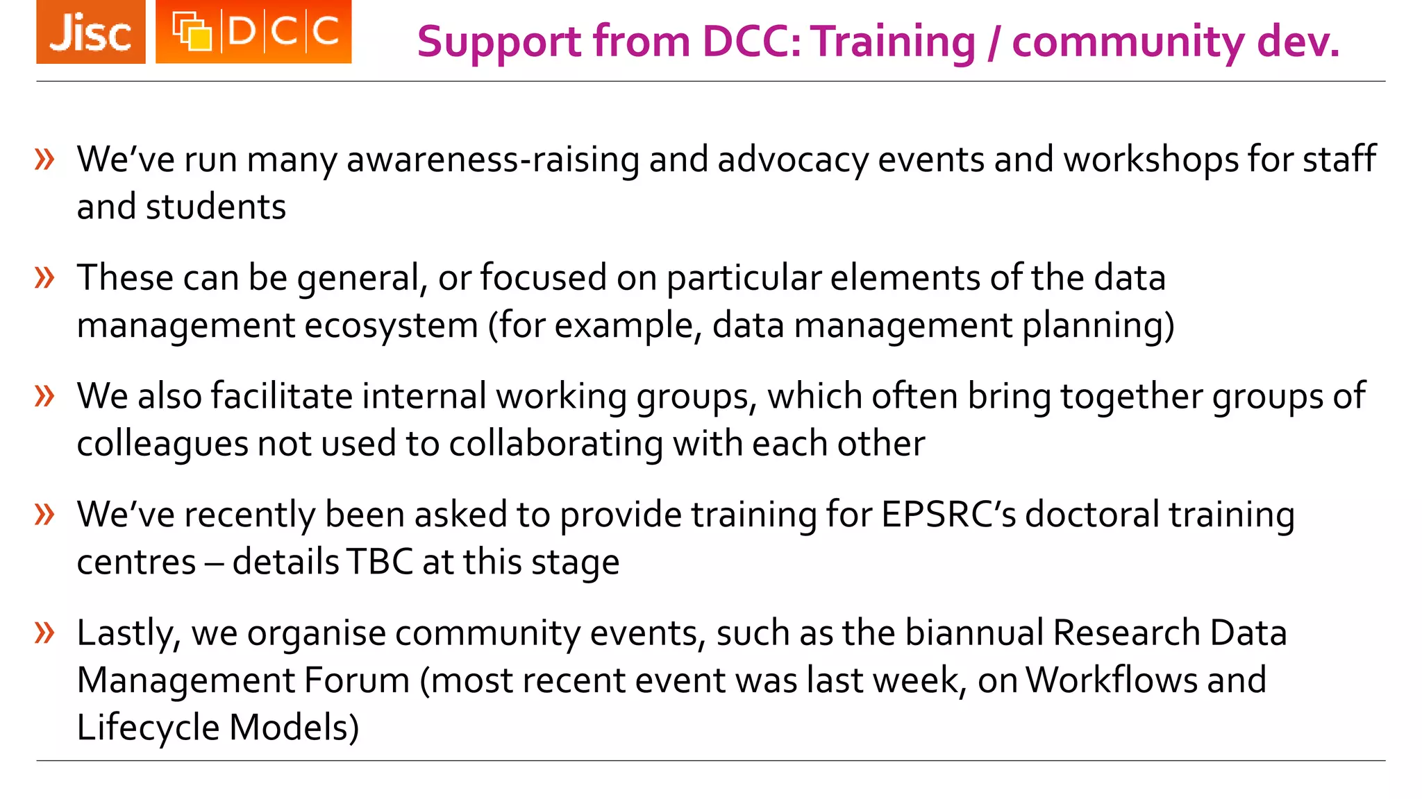 Support from DCC:Training / community dev.
» We’ve run many awareness-raising and advocacy events and workshops for staff
and students
» These can be general, or focused on particular elements of the data
management ecosystem (for example, data management planning)
» We also facilitate internal working groups, which often bring together groups of
colleagues not used to collaborating with each other
» We’ve recently been asked to provide training for EPSRC’s doctoral training
centres – detailsTBC at this stage
» Lastly, we organise community events, such as the biannual Research Data
Management Forum (most recent event was last week, onWorkflows and
Lifecycle Models)
 