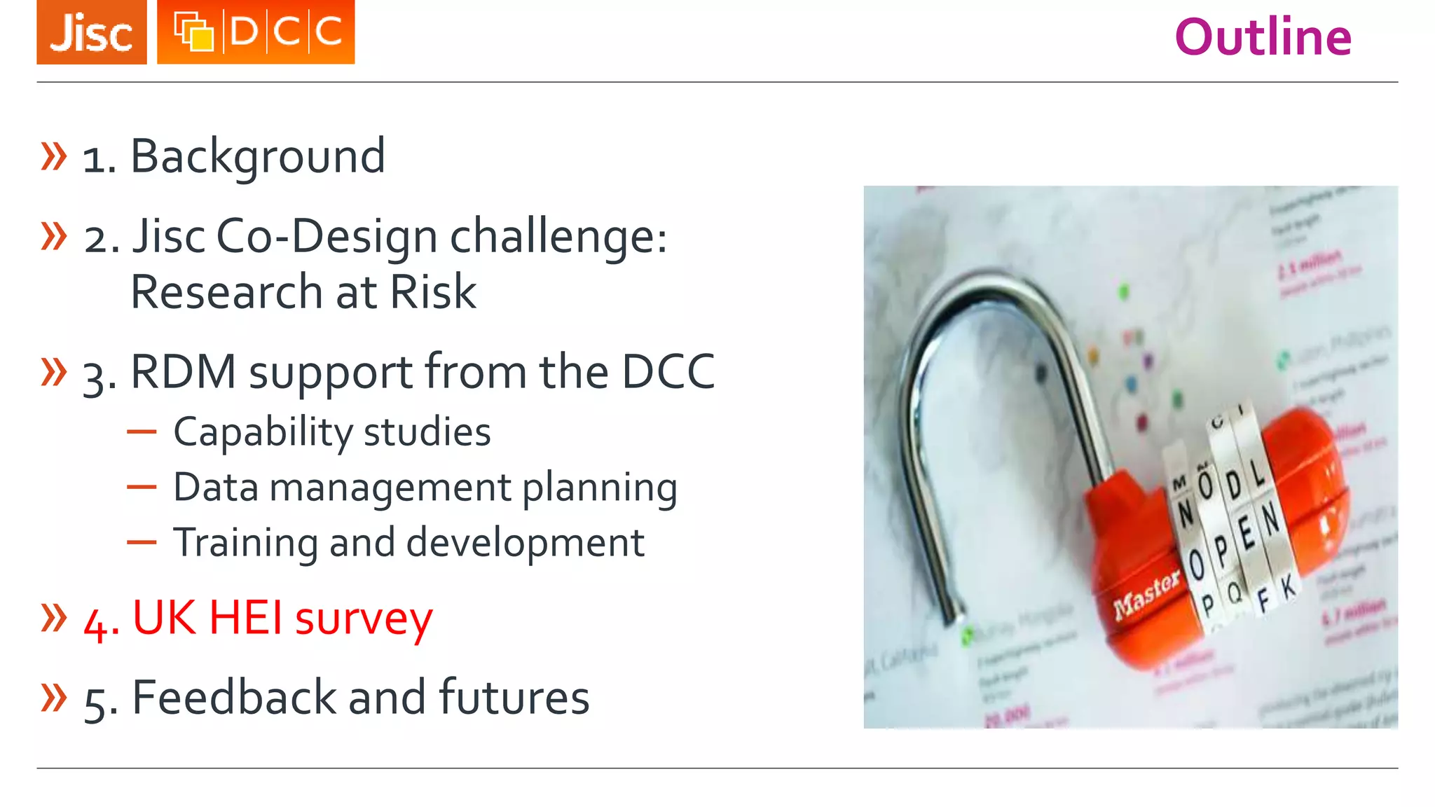 Outline
» 1. Background
» 2. Jisc Co-Design challenge:
Research at Risk
» 3. RDM support from the DCC
– Capability studies
– Data management planning
– Training and development
» 4. UK HEI survey
» 5. Feedback and futures
 