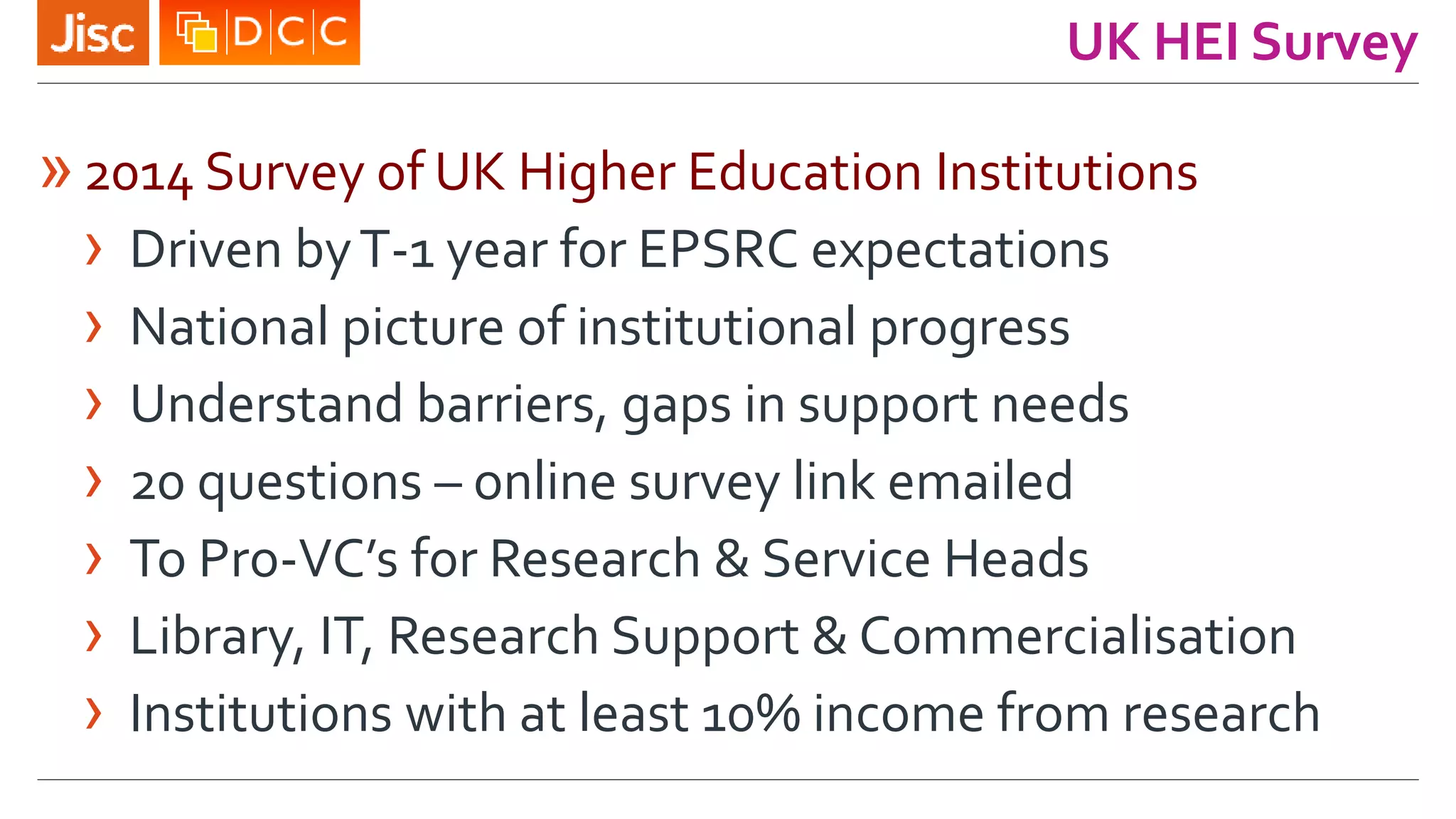 UK HEI Survey
»2014 Survey of UK Higher Education Institutions
› Driven byT-1 year for EPSRC expectations
› National picture of institutional progress
› Understand barriers, gaps in support needs
› 20 questions – online survey link emailed
› To Pro-VC’s for Research & Service Heads
› Library, IT, Research Support & Commercialisation
› Institutions with at least 10% income from research
 