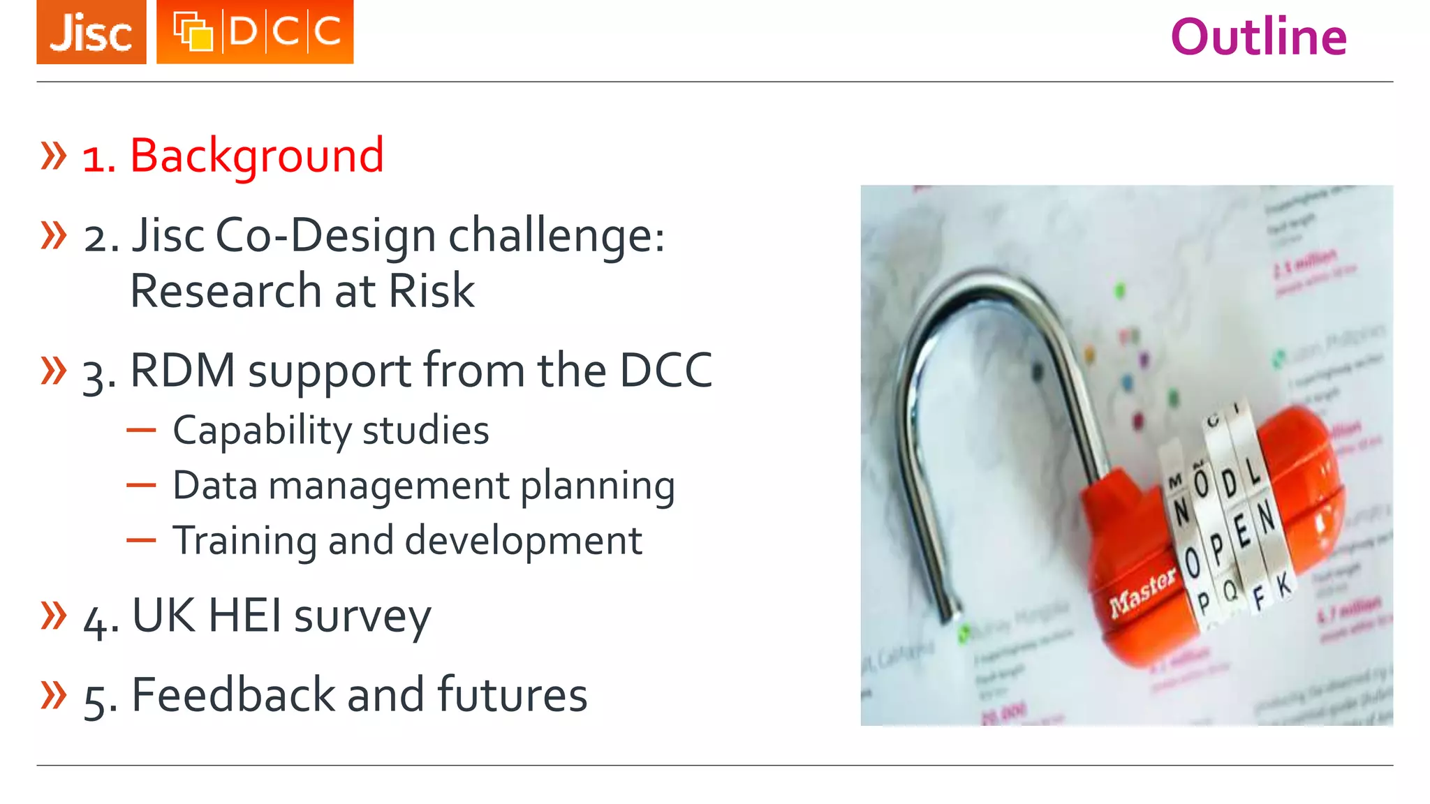 Outline
» 1. Background
» 2. Jisc Co-Design challenge:
Research at Risk
» 3. RDM support from the DCC
– Capability studies
– Data management planning
– Training and development
» 4. UK HEI survey
» 5. Feedback and futures
 