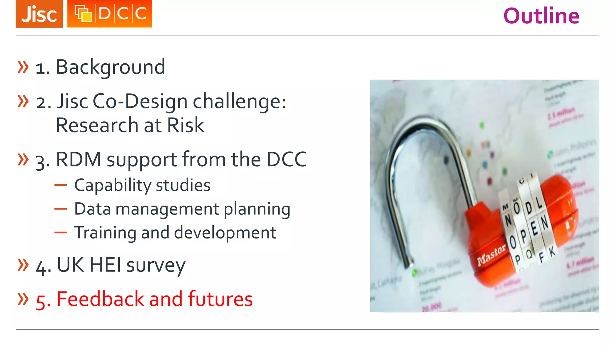 Outline
» 1. Background
» 2. Jisc Co-Design challenge:
Research at Risk
» 3. RDM support from the DCC
– Capability studies
– Data management planning
– Training and development
» 4. UK HEI survey
» 5. Feedback and futures
 