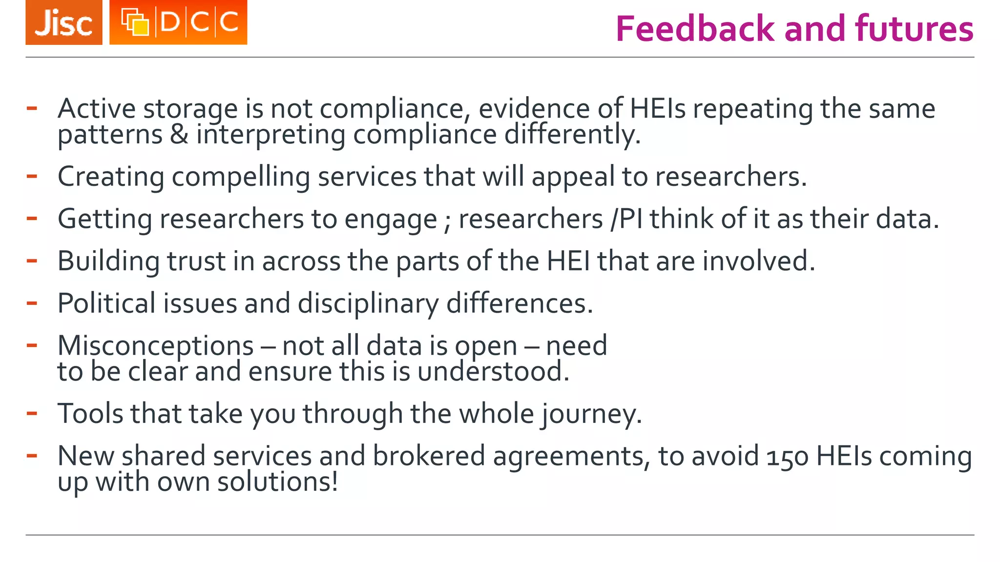 Feedback and futures
- Active storage is not compliance, evidence of HEIs repeating the same
patterns & interpreting compliance differently.
- Creating compelling services that will appeal to researchers.
- Getting researchers to engage ; researchers /PI think of it as their data.
- Building trust in across the parts of the HEI that are involved.
- Political issues and disciplinary differences.
- Misconceptions – not all data is open – need
to be clear and ensure this is understood.
- Tools that take you through the whole journey.
- New shared services and brokered agreements, to avoid 150 HEIs coming
up with own solutions!
 