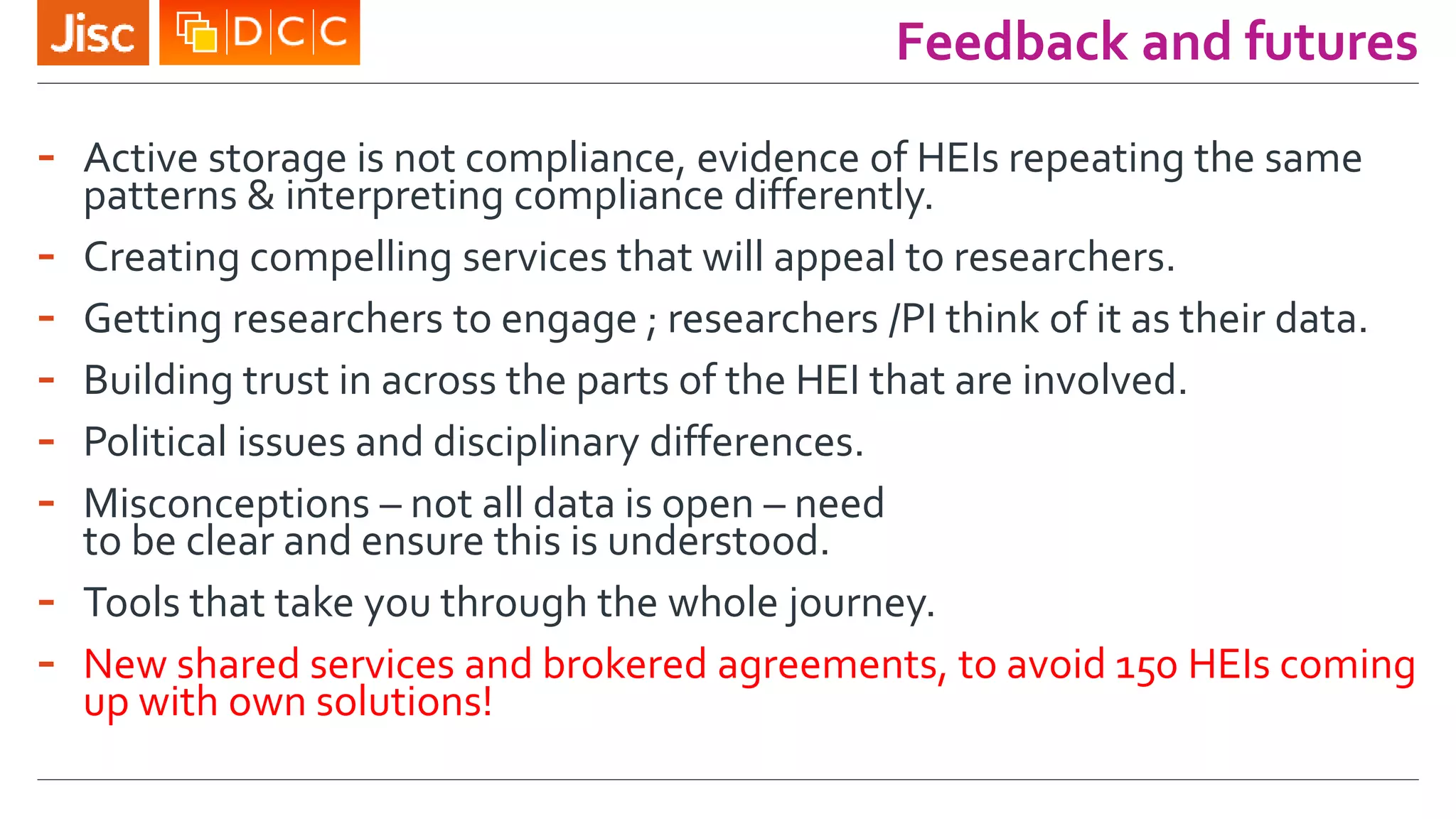 Feedback and futures
- Active storage is not compliance, evidence of HEIs repeating the same
patterns & interpreting compliance differently.
- Creating compelling services that will appeal to researchers.
- Getting researchers to engage ; researchers /PI think of it as their data.
- Building trust in across the parts of the HEI that are involved.
- Political issues and disciplinary differences.
- Misconceptions – not all data is open – need
to be clear and ensure this is understood.
- Tools that take you through the whole journey.
- New shared services and brokered agreements, to avoid 150 HEIs coming
up with own solutions!
 