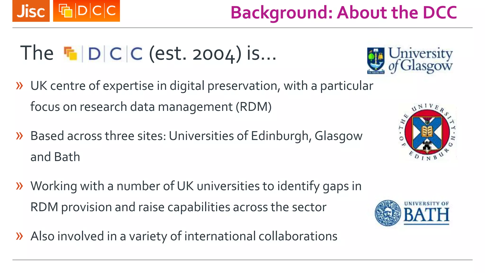 Background: About the DCC
The (est. 2004) is…
» UK centre of expertise in digital preservation, with a particular
focus on research data management (RDM)
» Based across three sites: Universities of Edinburgh, Glasgow
and Bath
» Working with a number of UK universities to identify gaps in
RDM provision and raise capabilities across the sector
» Also involved in a variety of international collaborations
 