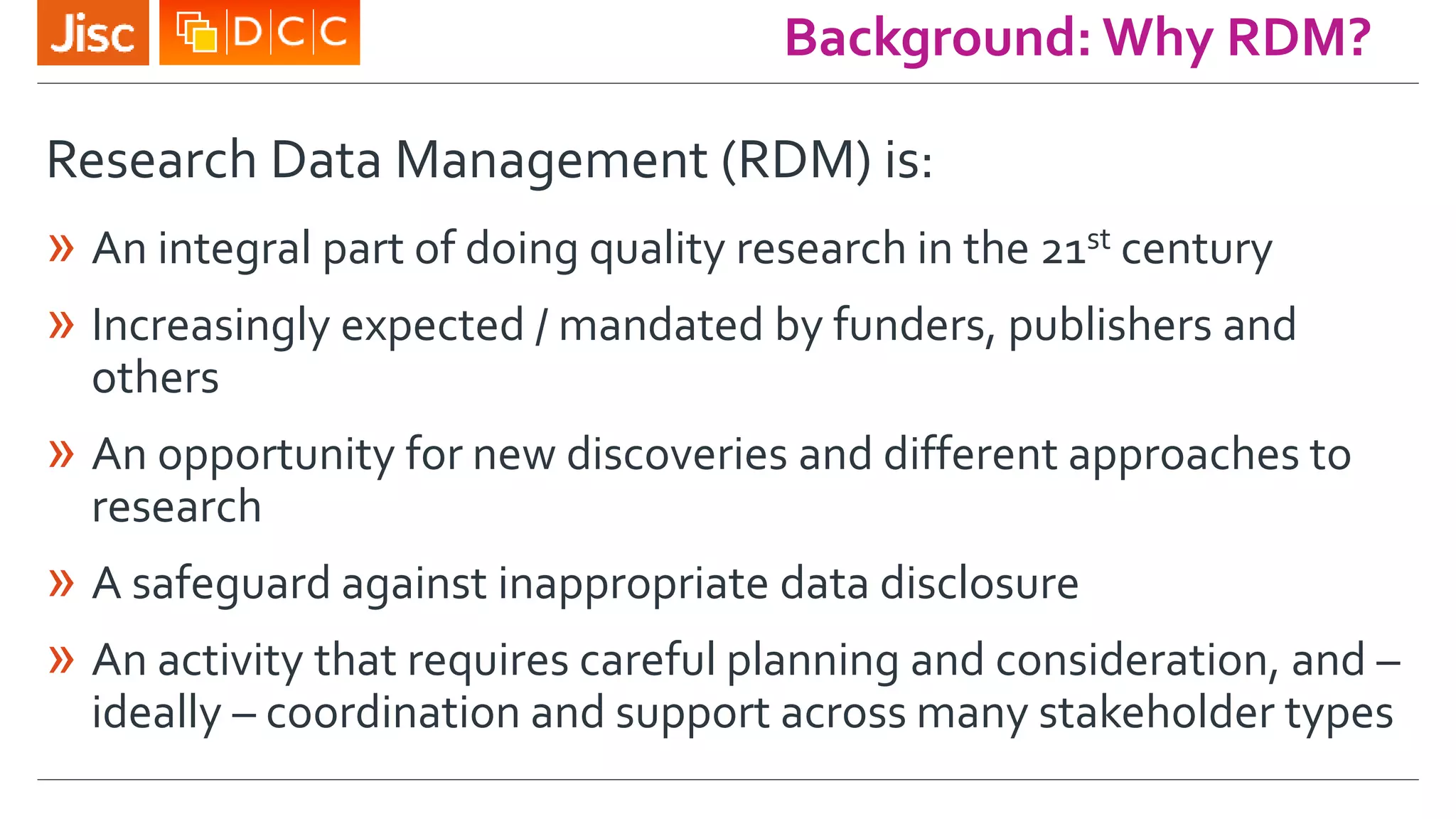 Research Data Management (RDM) is:
» An integral part of doing quality research in the 21st century
» Increasingly expected / mandated by funders, publishers and
others
» An opportunity for new discoveries and different approaches to
research
» A safeguard against inappropriate data disclosure
» An activity that requires careful planning and consideration, and –
ideally – coordination and support across many stakeholder types
Background: Why RDM?
 