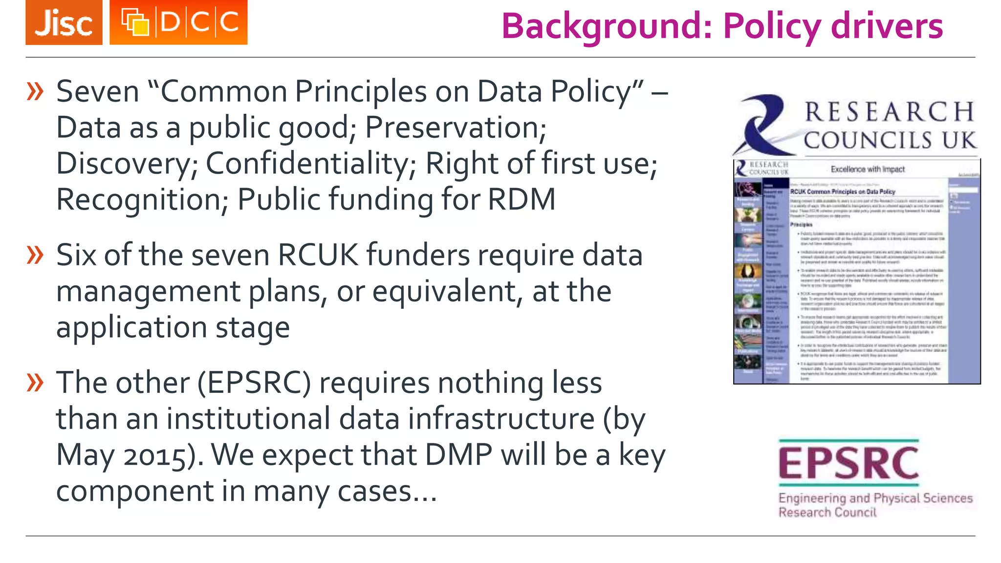 Background: Policy drivers
» Seven “Common Principles on Data Policy” –
Data as a public good; Preservation;
Discovery; Confidentiality; Right of first use;
Recognition; Public funding for RDM
» Six of the seven RCUK funders require data
management plans, or equivalent, at the
application stage
» The other (EPSRC) requires nothing less
than an institutional data infrastructure (by
May 2015).We expect that DMP will be a key
component in many cases…
 