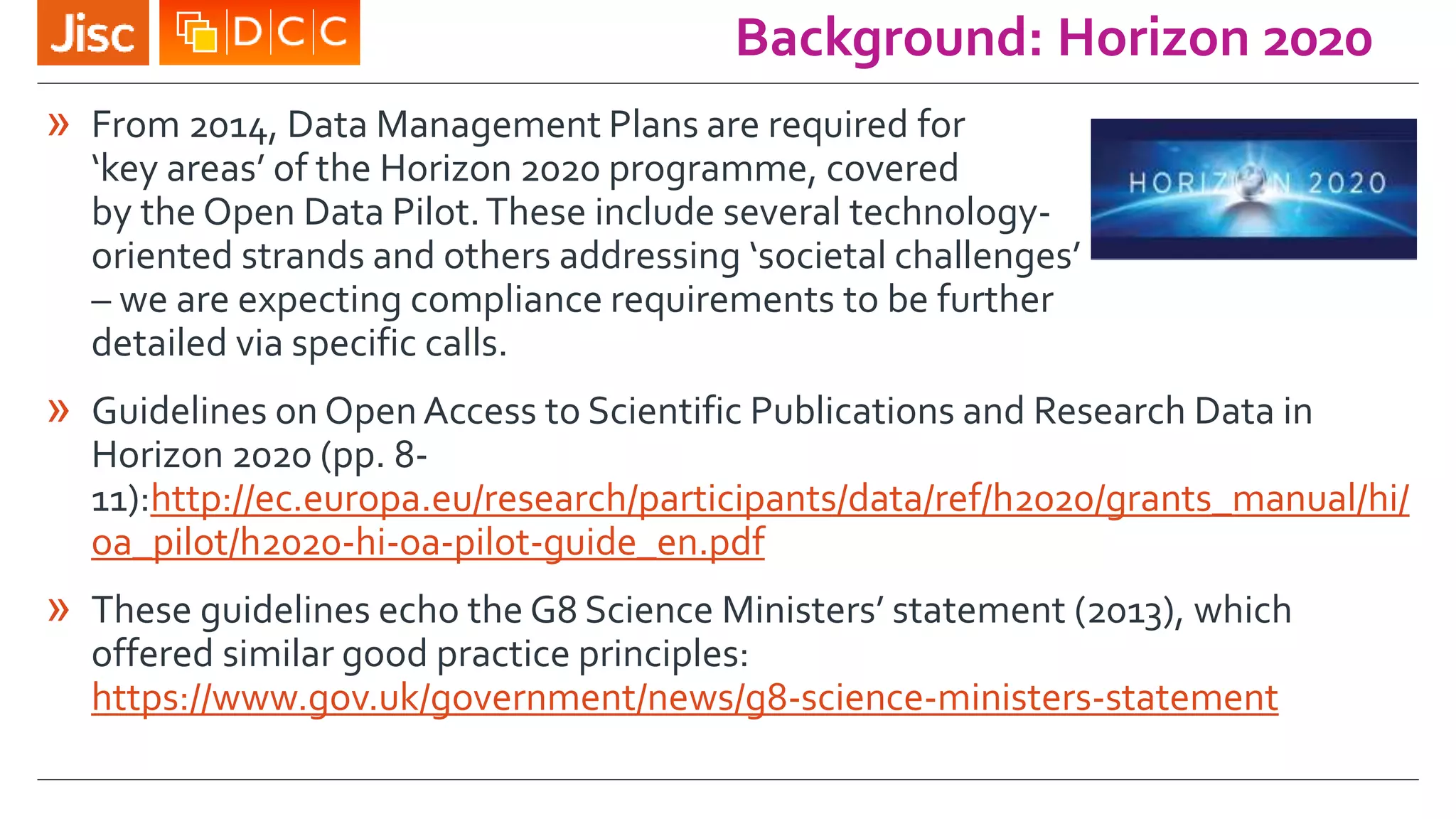 Background: Horizon 2020
» From 2014, Data Management Plans are required for
‘key areas’ of the Horizon 2020 programme, covered
by the Open Data Pilot.These include several technology-
oriented strands and others addressing ‘societal challenges’
– we are expecting compliance requirements to be further
detailed via specific calls.
» Guidelines on Open Access to Scientific Publications and Research Data in
Horizon 2020 (pp. 8-
11):http://ec.europa.eu/research/participants/data/ref/h2020/grants_manual/hi/
oa_pilot/h2020-hi-oa-pilot-guide_en.pdf
» These guidelines echo the G8 Science Ministers’ statement (2013), which
offered similar good practice principles:
https://www.gov.uk/government/news/g8-science-ministers-statement
 