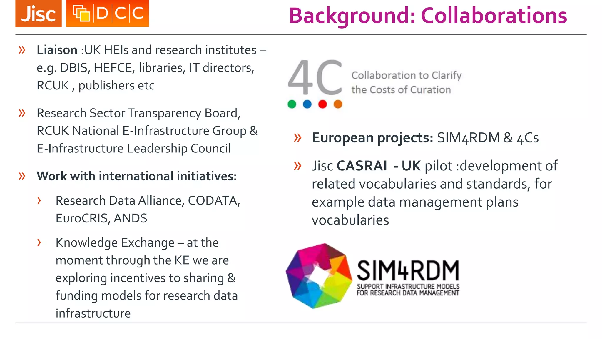 Background: Collaborations
» Liaison :UK HEIs and research institutes –
e.g. DBIS, HEFCE, libraries, IT directors,
RCUK , publishers etc
» Research Sector Transparency Board,
RCUK National E-Infrastructure Group &
E-Infrastructure Leadership Council
» Work with international initiatives:
› Research Data Alliance, CODATA,
EuroCRIS, ANDS
› Knowledge Exchange – at the
moment through the KE we are
exploring incentives to sharing &
funding models for research data
infrastructure
» European projects: SIM4RDM & 4Cs
» Jisc CASRAI - UK pilot :development of
related vocabularies and standards, for
example data management plans
vocabularies
 