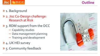 Outline
» 1. Background
» 2. Jisc Co-Design challenge:
Research at Risk
» 3. RDM support from the DCC
– Capability studies...