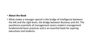 • About the Book
• What makes a manager special is the bridge of intelligence between
the left and the right brain, the bridge between Business and Art. The
excellence essentials of management covers modern management
fundamental basic practices and is an essential book for aspiring
executives and students.
 