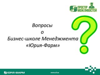 Вопросы 
о 
Бизнес-школе Менеджмента 
«Юрия-Фарм» 
 