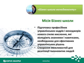 Місія Бізнес-школи 
• Підготовка професійних 
управлінських кадрів і менеджерів 
нового стилю мислення, які 
володіють знаннями і навичками, 
необхідними для ефективних 
управлінських рішень 
• Створення можливостей для 
реалізації талановитих людей 
 