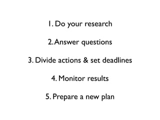 1. Do your research

      2. Answer questions

3. Divide actions & set deadlines

       4. Monitor results

     5. Prepare a new plan
 