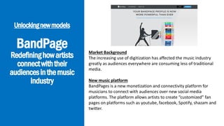 BandPage
Redefininghowartists
connectwiththeir
audiencesinthemusic
industry
Unlockingnewmodels
Market Background
The increasing use of digitization has affected the music industry
greatly as audiences everywhere are consuming less of traditional
media.
New music platform
BandPages is a new monetization and connectivity platform for
musicians to connect with audiences over new social media
platforms. The platform allows artists to create “customized” fan
pages on platforms such as youtube, facebook, Spotify, shazam and
twitter.
 