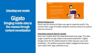 Gigato
Bringingmobiledatato
themassesthrough
contentmonetization
Unlockingnewmodels
Market Background
Telcos cap the amount of data users get to maximize profit. This
restricts their usage of mobile networks and the amount of content
they can consume.
Unlocking network data for people
Users earn mobile data from app downloads and usage. This data
usage is paid for by app makers and content publishers. Gigato
charges them for the ability based on either pay-per-use or per
installation. The platform promises better engagement because
users select their apps carefully to use.
 