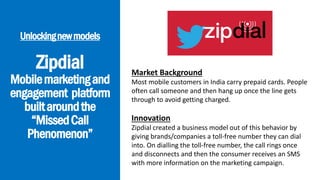 Unlockingnewmodels
Zipdial
Mobilemarketingand
engagement platform
builtaroundthe
“MissedCall
Phenomenon”
Market Background
Most mobile customers in India carry prepaid cards. People
often call someone and then hang up once the line gets
through to avoid getting charged.
Innovation
Zipdial created a business model out of this behavior by
giving brands/companies a toll-free number they can dial
into. On dialling the toll-free number, the call rings once
and disconnects and then the consumer receives an SMS
with more information on the marketing campaign.
 