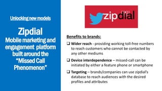 Unlockingnewmodels
Zipdial
Mobilemarketingand
engagement platform
builtaroundthe
“MissedCall
Phenomenon”
Benefits to brands:
 Wider reach - providing working toll-free numbers
to reach customers who cannot be contacted by
any other mediums
 Device interdependence – missed-call can be
initiated by either a feature phone or smartphone
 Targeting – brands/companies can use zipdial’s
database to reach audiences with the desired
profiles and attributes
 