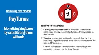 PayTunes
Monetizingringtones
bysubstitutingthem
withads
Unlockingnewmodels
Benefits to customers:
 Creating more value for users – customers can now earn
more usage time by enabling PayTunes and receiving ads on
their devices
 Targeting – advertisers get to relay their ads directly to a
selectively targeted audience, a win-win situation for both the
user and the producer
 Content – advertisers can show richer and more dynamic
content to customers via the jingle format
 