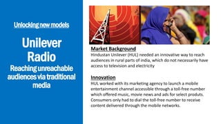 Unilever
Radio
Reachingunreachable
audiencesviatraditional
media
Unlockingnewmodels
Market Background
Hindustan Unilever (HUL) needed an innovative way to reach
audiences in rural parts of india, which do not necessarily have
access to television and electricity
Innovation
HUL worked with its marketing agency to launch a mobile
entertainment channel accessible through a toll-free number
which offered music, movie news and ads for select produts.
Consumers only had to dial the toll-free number to receive
content delivered through the mobile networks.
 