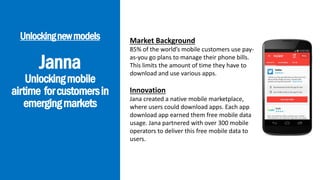 Janna
Unlockingmobile
airtime forcustomersin
emergingmarkets
Unlockingnewmodels Market Background
85% of the world’s mobile customers use pay-
as-you go plans to manage their phone bills.
This limits the amount of time they have to
download and use various apps.
Innovation
Jana created a native mobile marketplace,
where users could download apps. Each app
download app earned them free mobile data
usage. Jana partnered with over 300 mobile
operators to deliver this free mobile data to
users.
 
