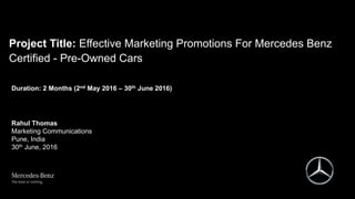 Project Title: Effective Marketing Promotions For Mercedes Benz
Certified - Pre-Owned Cars
Duration: 2 Months (2nd May 2016 – 30th June 2016)
Rahul Thomas
Marketing Communications
Pune, India
30th June, 2016
 