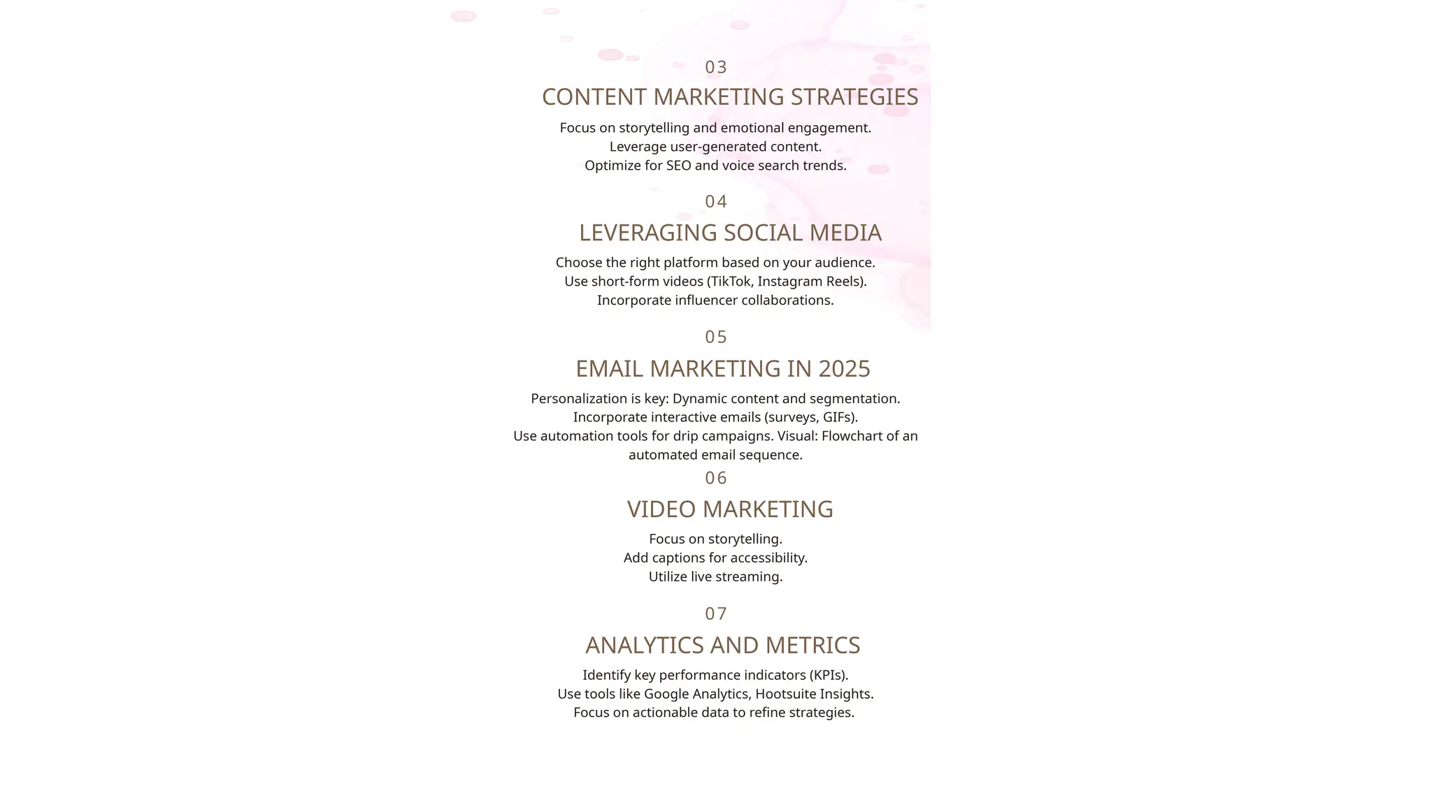 Focus on storytelling and emotional engagement.
Leverage user-generated content.
Optimize for SEO and voice search trends.
03
CONTENT MARKETING STRATEGIES
Choose the right platform based on your audience.
Use short-form videos (TikTok, Instagram Reels).
Incorporate influencer collaborations.
04
LEVERAGING SOCIAL MEDIA
Personalization is key: Dynamic content and segmentation.
Incorporate interactive emails (surveys, GIFs).
Use automation tools for drip campaigns. Visual: Flowchart of an
automated email sequence.
05
EMAIL MARKETING IN 2025
Focus on storytelling.
Add captions for accessibility.
Utilize live streaming.
06
VIDEO MARKETING
Identify key performance indicators (KPIs).
Use tools like Google Analytics, Hootsuite Insights.
Focus on actionable data to refine strategies.
07
ANALYTICS AND METRICS
 