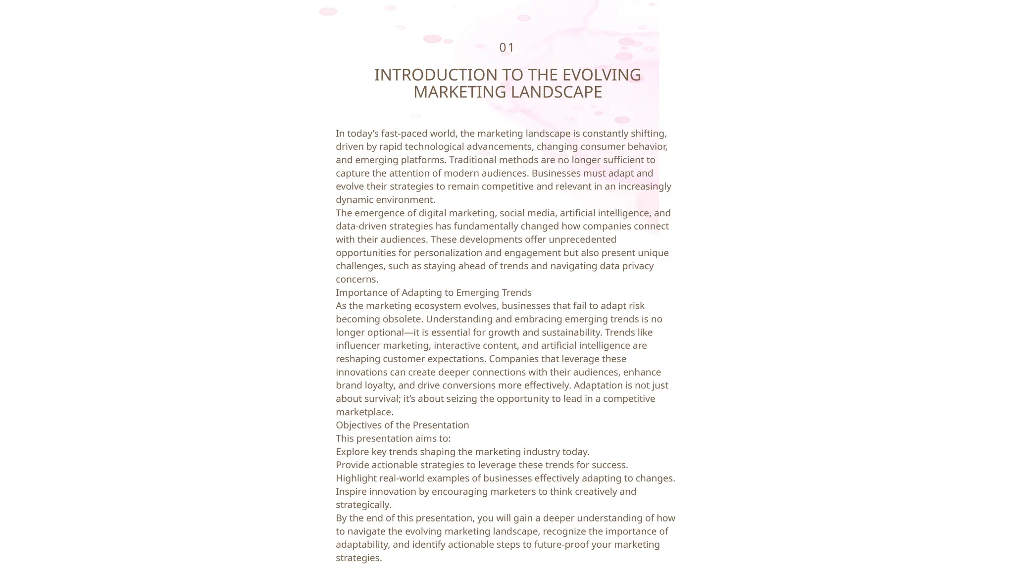 01
INTRODUCTION TO THE EVOLVING
MARKETING LANDSCAPE
In today’s fast-paced world, the marketing landscape is constantly shifting,
driven by rapid technological advancements, changing consumer behavior,
and emerging platforms. Traditional methods are no longer sufficient to
capture the attention of modern audiences. Businesses must adapt and
evolve their strategies to remain competitive and relevant in an increasingly
dynamic environment.
The emergence of digital marketing, social media, artificial intelligence, and
data-driven strategies has fundamentally changed how companies connect
with their audiences. These developments offer unprecedented
opportunities for personalization and engagement but also present unique
challenges, such as staying ahead of trends and navigating data privacy
concerns.
Importance of Adapting to Emerging Trends
As the marketing ecosystem evolves, businesses that fail to adapt risk
becoming obsolete. Understanding and embracing emerging trends is no
longer optional—it is essential for growth and sustainability. Trends like
influencer marketing, interactive content, and artificial intelligence are
reshaping customer expectations. Companies that leverage these
innovations can create deeper connections with their audiences, enhance
brand loyalty, and drive conversions more effectively. Adaptation is not just
about survival; it’s about seizing the opportunity to lead in a competitive
marketplace.
Objectives of the Presentation
This presentation aims to:
Explore key trends shaping the marketing industry today.
Provide actionable strategies to leverage these trends for success.
Highlight real-world examples of businesses effectively adapting to changes.
Inspire innovation by encouraging marketers to think creatively and
strategically.
By the end of this presentation, you will gain a deeper understanding of how
to navigate the evolving marketing landscape, recognize the importance of
adaptability, and identify actionable steps to future-proof your marketing
strategies.
 