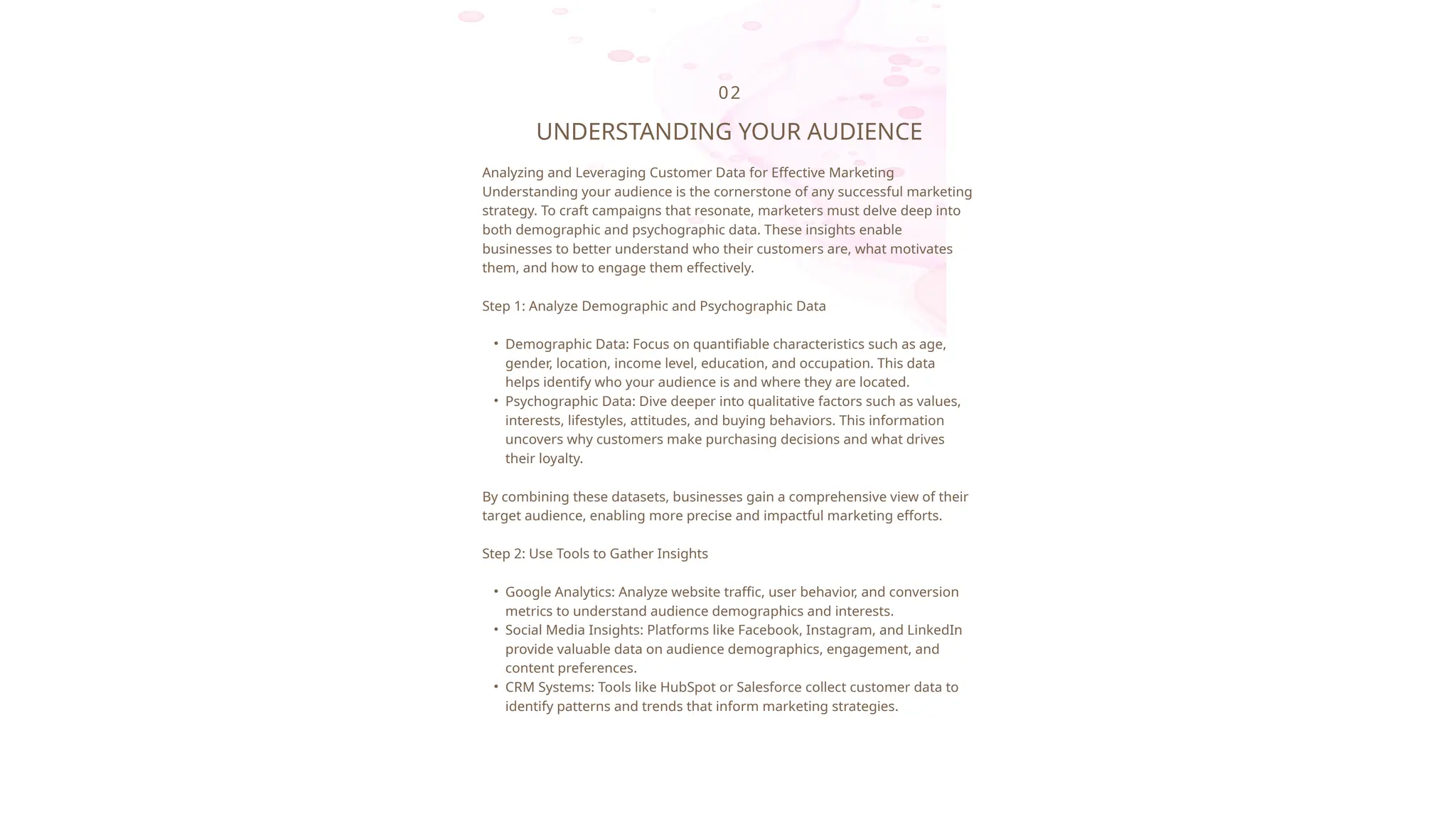 02
UNDERSTANDING YOUR AUDIENCE
Analyzing and Leveraging Customer Data for Effective Marketing
Understanding your audience is the cornerstone of any successful marketing
strategy. To craft campaigns that resonate, marketers must delve deep into
both demographic and psychographic data. These insights enable
businesses to better understand who their customers are, what motivates
them, and how to engage them effectively.
Step 1: Analyze Demographic and Psychographic Data
• Demographic Data: Focus on quantifiable characteristics such as age,
gender, location, income level, education, and occupation. This data
helps identify who your audience is and where they are located.
• Psychographic Data: Dive deeper into qualitative factors such as values,
interests, lifestyles, attitudes, and buying behaviors. This information
uncovers why customers make purchasing decisions and what drives
their loyalty.
By combining these datasets, businesses gain a comprehensive view of their
target audience, enabling more precise and impactful marketing efforts.
Step 2: Use Tools to Gather Insights
• Google Analytics: Analyze website traffic, user behavior, and conversion
metrics to understand audience demographics and interests.
• Social Media Insights: Platforms like Facebook, Instagram, and LinkedIn
provide valuable data on audience demographics, engagement, and
content preferences.
• CRM Systems: Tools like HubSpot or Salesforce collect customer data to
identify patterns and trends that inform marketing strategies.
 