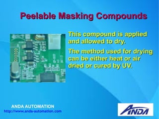 ANDA AUTOMATION
http://www.anda-automation.com
Peelable Masking CompoundsPeelable Masking Compounds
This compound is appliedThis compound is applied
and allowed to dry.and allowed to dry.
The method used for dryingThe method used for drying
can be either heat or aircan be either heat or air
dried or cured by UV.dried or cured by UV.
 